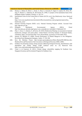American Journal of Humanities and Social Sciences Research (AJHSSR) 2022
A J H S S R J o u r n a l P a g e | 189
[14]. Heaney, L., Balete, D., Dolar, L., Alcala, A., Dans, A., Gonzales, P., Ingle, N., Lepiten, M., Oliver, W.,
Ong, P., Rickart, E., Tabaranza, B., &Utzurrum, R. (1998). A synopsis of the mammalian fauna of the
Philippine Islands. Fieldiana: Zoology, n.s. 88:1-61.
[15]. International Union for the Conservation of Nature (IUCN). (n.d.). Key Biodiversity Areas. Retrieved
March 2, 2016, from
https://www.iucn.org/about/union/secretariat/offices/iucnmed/iucn_med_programme/species/key_
biodiversity_areas/
[16]. National Greening Program (NGP). (n.d.). National Greening Program website. Accessed from
http://ngp.denr.gov.ph/
[17]. Philippine Multilateral Environmental Agency (MEA) Portal
http://mea.denr.gov.ph/index.php?option=com_content&view=article&id=135&Itemid=239
[18]. Prip, C., Gross, T., Johnston, S., &Vierros, M. (2010). Biodiversity Planning: an assessment of national
biodiversity strategies and action planes. United Nations University Institute of Advanced Studies,
Yokohama, Japan. Accessed from http://www.cbd.int/nbsap/, accessed on 18 November 2010.
[19]. Samson, M. &Rollon, R. (2008). Growth Performance of Planted Mangroves in the Philippines:
Revisiting Forest Management Strategies. Ambio. 37: 234–240.
[20]. Save the Marikina Project http://emi.pdc.org/soundpractices/Metro-Manila/SP6-MM-Save-the-
Marikina-River.pdf Secretariat of the Convention on Biological Diversity (CBD). (2006).
[21]. Guidance for promoting synergy among activities addressing biological diversity, desertification, land
degradation and climate change [CBD technical series no. 25] Retrieved from
https://www.cbd.int/doc/publications/cbd-ts-25.pdf
[22]. Yusuf, A. & Francisco, H. (2011). Climate change vulnerability mapping for Southeast Asia.
Singapore:Economy and Environment Program for Southeast Asia.
 