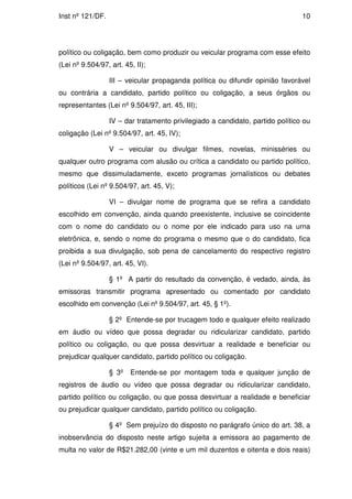Inst nº 121/DF.                                                                 10




político ou coligação, bem como produzir ou veicular programa com esse efeito
(Lei nº 9.504/97, art. 45, II);

                  III – veicular propaganda política ou difundir opinião favorável
ou contrária a candidato, partido político ou coligação, a seus órgãos ou
representantes (Lei nº 9.504/97, art. 45, III);

                  IV – dar tratamento privilegiado a candidato, partido político ou
coligação (Lei nº 9.504/97, art. 45, IV);

                  V – veicular ou divulgar filmes, novelas, minisséries ou
qualquer outro programa com alusão ou crítica a candidato ou partido político,
mesmo que dissimuladamente, exceto programas jornalísticos ou debates
políticos (Lei nº 9.504/97, art. 45, V);

                  VI – divulgar nome de programa que se refira a candidato
escolhido em convenção, ainda quando preexistente, inclusive se coincidente
com o nome do candidato ou o nome por ele indicado para uso na urna
eletrônica, e, sendo o nome do programa o mesmo que o do candidato, fica
proibida a sua divulgação, sob pena de cancelamento do respectivo registro
(Lei nº 9.504/97, art. 45, VI).

                  § 1º A partir do resultado da convenção, é vedado, ainda, às
emissoras transmitir programa apresentado ou comentado por candidato
escolhido em convenção (Lei nº 9.504/97, art. 45, § 1º).

                  § 2º Entende-se por trucagem todo e qualquer efeito realizado
em áudio ou vídeo que possa degradar ou ridicularizar candidato, partido
político ou coligação, ou que possa desvirtuar a realidade e beneficiar ou
prejudicar qualquer candidato, partido político ou coligação.

                  § 3º   Entende-se por montagem toda e qualquer junção de
registros de áudio ou vídeo que possa degradar ou ridicularizar candidato,
partido político ou coligação, ou que possa desvirtuar a realidade e beneficiar
ou prejudicar qualquer candidato, partido político ou coligação.

                  § 4º Sem prejuízo do disposto no parágrafo único do art. 38, a
inobservância do disposto neste artigo sujeita a emissora ao pagamento de
multa no valor de R$21.282,00 (vinte e um mil duzentos e oitenta e dois reais)
 