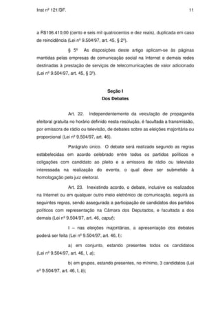 Inst nº 121/DF.                                                                11




a R$106.410,00 (cento e seis mil quatrocentos e dez reais), duplicada em caso
de reincidência (Lei nº 9.504/97, art. 45, § 2º).

                  § 5º    As disposições deste artigo aplicam-se às páginas
mantidas pelas empresas de comunicação social na Internet e demais redes
destinadas à prestação de serviços de telecomunicações de valor adicionado
(Lei nº 9.504/97, art. 45, § 3º).



                                       Seção I
                                    Dos Debates


                  Art. 22.     Independentemente da veiculação de propaganda
eleitoral gratuita no horário definido nesta resolução, é facultada a transmissão,
por emissora de rádio ou televisão, de debates sobre as eleições majoritária ou
proporcional (Lei nº 9.504/97, art. 46).

                  Parágrafo único. O debate será realizado segundo as regras
estabelecidas em acordo celebrado entre todos os partidos políticos e
coligações com candidato ao pleito e a emissora de rádio ou televisão
interessada na realização do evento, o qual deve ser submetido à
homologação pelo juiz eleitoral.

                  Art. 23. Inexistindo acordo, o debate, inclusive os realizados
na Internet ou em qualquer outro meio eletrônico de comunicação, seguirá as
seguintes regras, sendo assegurada a participação de candidatos dos partidos
políticos com representação na Câmara dos Deputados, e facultada a dos
demais (Lei nº 9.504/97, art. 46, caput):

                  I – nas eleições majoritárias, a apresentação dos debates
poderá ser feita (Lei nº 9.504/97, art. 46, I):

                  a) em conjunto, estando presentes todos os candidatos
(Lei nº 9.504/97, art. 46, I, a);

                  b) em grupos, estando presentes, no mínimo, 3 candidatos (Lei
nº 9.504/97, art. 46, I, b);
 