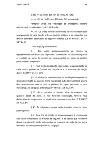 Inst nº 121/DF.                                                                   14




                    a) das 7h às 7h30 e das 12h às 12h30, no rádio;

                    b) das 13h às 13h30 e das 20h30 às 21h, na televisão.

                    Parágrafo único. Na veiculação da propaganda eleitoral
gratuita, será considerado o horário de Brasília.

                    Art. 28. Os juízes eleitorais distribuirão os horários reservados
à propaganda de cada eleição entre os partidos políticos e as coligações que
tenham candidato, observados os seguintes critérios (Lei nº 9.504/97, art. 47,
§ 2º, I e II):

                    I – um terço, igualitariamente;

                    II   –   dois   terços,   proporcionalmente   ao   número     de
representantes na Câmara dos Deputados, considerado, no caso de coligação,
o resultado da soma do número de representantes de todos os partidos
políticos que a integrarem.

                    § 1º Para efeito do disposto neste artigo, a representação de
cada partido político na Câmara dos Deputados é a resultante da eleição
(Lei nº 9.504/97, art. 47, § 3º).

                    § 2º O número de representantes de partido político que tenha
resultado de fusão ou a que se tenha incorporado outro corresponderá à soma
dos representantes que os partidos políticos de origem possuíam na data
mencionada no parágrafo anterior (Lei nº 9.504/97, art. 47, § 4º).

                    § 3º     Se o candidato a prefeito deixar de concorrer, em
qualquer etapa do pleito, e, não havendo substituição, far-se-á nova
distribuição do tempo entre os candidatos remanescentes (Lei nº 9.504/97,
art. 47, § 5º).

                    § 4º     As coligações sempre serão tratadas como um único
partido político.

                    § 5º Para fins de divisão do tempo reservado à propaganda,
não serão consideradas as frações de segundo, e as sobras que resultarem
desse procedimento serão adicionadas no programa de cada dia ao tempo
destinado ao último partido político ou coligação.
 