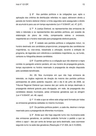 Inst nº 121/DF.                                                                15




                  § 6º   Aos partidos políticos e às coligações que, após a
aplicação dos critérios de distribuição referidos no caput, obtiverem direito a
parcela do horário eleitoral inferior a trinta segundos será assegurado o direito
de acumulá-lo para uso em tempo equivalente (Lei nº 9.504/97, art. 47, § 6º).

                  § 7º A Justiça Eleitoral, os representantes das emissoras de
rádio e televisão e os representantes dos partidos políticos, por ocasião da
elaboração    do    plano   de       mídia,   compensarão   sobras   e   excessos,
respeitando-se o horário reservado para propaganda eleitoral gratuita.

                  § 8º É vedado aos partidos políticos e coligações incluir, no
horário destinado aos candidatos proporcionais, propaganda das candidaturas
majoritárias, ou vice-versa, ressalvada a utilização, durante a exibição do
programa, de legendas com referência a candidatos majoritários, ou, ao fundo,
cartazes ou fotografias desses candidatos.

                  § 9º O partido político ou a coligação que não observar a regra
contida no parágrafo anterior perderá, em seu horário de propaganda gratuita,
tempo equivalente no horário reservado à propaganda da eleição disputada
pelo candidato beneficiado.

                  Art. 29. Nos municípios em que não haja emissora de
televisão, os órgãos regionais de direção da maioria dos partidos políticos
participantes do pleito poderão requerer, até o dia 6 de julho de 2008, ao
Tribunal Regional Eleitoral que reserve dez por cento do tempo destinado à
propaganda eleitoral gratuita para divulgação, em rede, da propaganda dos
candidatos desses municípios, pelas emissoras geradoras que os atingem
(Lei nº 9.504/97, art. 48, caput).

                  § 1º A rede a que se refere este artigo será formada por todas
as emissoras geradoras sediadas no mesmo município.

                  § 2º Os partidos políticos podem, a cada dia, destinar o tempo
reservado para a propaganda de diferentes municípios.

                  § 3º Ainda que não haja segundo turno nos municípios-sede
das emissoras geradoras, os partidos poderão formular o pedido a que se
refere o caput – dez por cento do tempo que seria destinado, caso ocorresse
segundo turno na sede das geradoras (Resolução nº 21.934, de 5.10.2004).
 