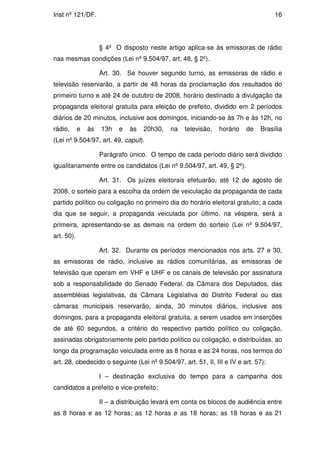 Inst nº 121/DF.                                                                     16




                     § 4º O disposto neste artigo aplica-se às emissoras de rádio
nas mesmas condições (Lei nº 9.504/97, art. 48, § 2º).

                     Art. 30. Se houver segundo turno, as emissoras de rádio e
televisão reservarão, a partir de 48 horas da proclamação dos resultados do
primeiro turno e até 24 de outubro de 2008, horário destinado à divulgação da
propaganda eleitoral gratuita para eleição de prefeito, dividido em 2 períodos
diários de 20 minutos, inclusive aos domingos, iniciando-se às 7h e às 12h, no
rádio,      e   às   13h   e   às   20h30,   na   televisão,   horário   de    Brasília
(Lei nº 9.504/97, art. 49, caput).

                     Parágrafo único. O tempo de cada período diário será dividido
igualitariamente entre os candidatos (Lei nº 9.504/97, art. 49, § 2º).

                     Art. 31. Os juízes eleitorais efetuarão, até 12 de agosto de
2008, o sorteio para a escolha da ordem de veiculação da propaganda de cada
partido político ou coligação no primeiro dia do horário eleitoral gratuito; a cada
dia que se seguir, a propaganda veiculada por último, na véspera, será a
primeira, apresentando-se as demais na ordem do sorteio (Lei nº 9.504/97,
art. 50).

                     Art. 32. Durante os períodos mencionados nos arts. 27 e 30,
as emissoras de rádio, inclusive as rádios comunitárias, as emissoras de
televisão que operam em VHF e UHF e os canais de televisão por assinatura
sob a responsabilidade do Senado Federal, da Câmara dos Deputados, das
assembléias legislativas, da Câmara Legislativa do Distrito Federal ou das
câmaras municipais reservarão, ainda, 30 minutos diários, inclusive aos
domingos, para a propaganda eleitoral gratuita, a serem usados em inserções
de até 60 segundos, a critério do respectivo partido político ou coligação,
assinadas obrigatoriamente pelo partido político ou coligação, e distribuídas, ao
longo da programação veiculada entre as 8 horas e as 24 horas, nos termos do
art. 28, obedecido o seguinte (Lei nº 9.504/97, art. 51, II, III e IV e art. 57):

                     I – destinação exclusiva do tempo para a campanha dos
candidatos a prefeito e vice-prefeito;

                     II – a distribuição levará em conta os blocos de audiência entre
as 8 horas e as 12 horas; as 12 horas e as 18 horas; as 18 horas e as 21
 