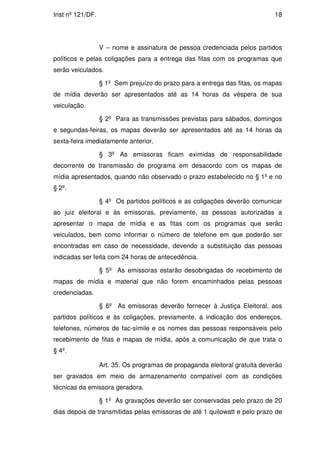 Inst nº 121/DF.                                                              18




                  V – nome e assinatura de pessoa credenciada pelos partidos
políticos e pelas coligações para a entrega das fitas com os programas que
serão veiculados.

                  § 1º Sem prejuízo do prazo para a entrega das fitas, os mapas
de mídia deverão ser apresentados até as 14 horas da véspera de sua
veiculação.

                  § 2º Para as transmissões previstas para sábados, domingos
e segundas-feiras, os mapas deverão ser apresentados até as 14 horas da
sexta-feira imediatamente anterior.

                  § 3º As emissoras ficam eximidas de responsabilidade
decorrente de transmissão de programa em desacordo com os mapas de
mídia apresentados, quando não observado o prazo estabelecido no § 1º e no
§ 2º.

                  § 4º Os partidos políticos e as coligações deverão comunicar
ao juiz eleitoral e às emissoras, previamente, as pessoas autorizadas a
apresentar o mapa de mídia e as fitas com os programas que serão
veiculados, bem como informar o número de telefone em que poderão ser
encontradas em caso de necessidade, devendo a substituição das pessoas
indicadas ser feita com 24 horas de antecedência.

                  § 5º As emissoras estarão desobrigadas do recebimento de
mapas de mídia e material que não forem encaminhados pelas pessoas
credenciadas.

                  § 6º As emissoras deverão fornecer à Justiça Eleitoral, aos
partidos políticos e às coligações, previamente, a indicação dos endereços,
telefones, números de fac-símile e os nomes das pessoas responsáveis pelo
recebimento de fitas e mapas de mídia, após a comunicação de que trata o
§ 4º.

                  Art. 35. Os programas de propaganda eleitoral gratuita deverão
ser gravados em meio de armazenamento compatível com as condições
técnicas da emissora geradora.

                  § 1º As gravações deverão ser conservadas pelo prazo de 20
dias depois de transmitidas pelas emissoras de até 1 quilowatt e pelo prazo de
 