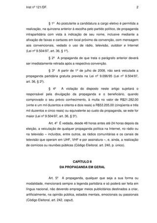Inst nº 121/DF.                                                               2




                  § 1º Ao postulante a candidatura a cargo eletivo é permitida a
realização, na quinzena anterior à escolha pelo partido político, de propaganda
intrapartidária com vista à indicação de seu nome, inclusive mediante a
afixação de faixas e cartazes em local próximo da convenção, com mensagem
aos convencionais, vedado o uso de rádio, televisão, outdoor e Internet
(Lei nº 9.504/97, art. 36, § 1º).

                  § 2º A propaganda de que trata o parágrafo anterior deverá
ser imediatamente retirada após a respectiva convenção.

                  § 3º A partir de 1º de julho de 2008, não será veiculada a
propaganda partidária gratuita prevista na Lei nº 9.096/95 (Lei nº 9.504/97,
art. 36, § 2º).

                  § 4º      A violação do disposto neste artigo sujeitará o
responsável pela divulgação da propaganda e o beneficiário, quando
comprovado o seu prévio conhecimento, à multa no valor de R$21.282,00
(vinte e um mil duzentos e oitenta e dois reais) a R$53.205,00 (cinqüenta e três
mil duzentos e cinco reais) ou equivalente ao custo da propaganda, se este for
maior (Lei nº 9.504/97, art. 36, § 3º).

                  Art. 4º É vedada, desde 48 horas antes até 24 horas depois da
eleição, a veiculação de qualquer propaganda política na Internet, no rádio ou
na televisão – incluídos, entre outros, as rádios comunitárias e os canais de
televisão que operam em UHF, VHF e por assinatura –, e, ainda, a realização
de comícios ou reuniões públicas (Código Eleitoral, art. 240, p. único).




                                    CAPÍTULO II
                            DA PROPAGANDA EM GERAL


                  Art. 5º    A propaganda, qualquer que seja a sua forma ou
modalidade, mencionará sempre a legenda partidária e só poderá ser feita em
língua nacional, não devendo empregar meios publicitários destinados a criar,
artificialmente, na opinião pública, estados mentais, emocionais ou passionais
(Código Eleitoral, art. 242, caput).
 