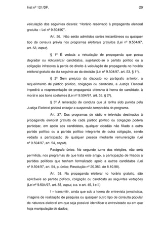 Inst nº 121/DF.                                                                  20




veiculação dos seguintes dizeres: “Horário reservado à propaganda eleitoral
gratuita – Lei nº 9.504/97”.

                   Art. 36. Não serão admitidos cortes instantâneos ou qualquer
tipo de censura prévia nos programas eleitorais gratuitos (Lei nº 9.504/97,
art. 53, caput).

                   § 1º É vedada a veiculação de propaganda que possa
degradar ou ridicularizar candidatos, sujeitando-se o partido político ou a
coligação infratores à perda do direito à veiculação de propaganda no horário
eleitoral gratuito do dia seguinte ao da decisão (Lei nº 9.504/97, art. 53, § 1º).

                   § 2º Sem prejuízo do disposto no parágrafo anterior, a
requerimento de partido político, coligação ou candidato, a Justiça Eleitoral
impedirá a reapresentação de propaganda ofensiva à honra de candidato, à
moral e aos bons costumes (Lei nº 9.504/97, art. 53, § 2º).

                   § 3º A reiteração de conduta que já tenha sido punida pela
Justiça Eleitoral poderá ensejar a suspensão temporária do programa.

                   Art. 37. Dos programas de rádio e televisão destinados à
propaganda eleitoral gratuita de cada partido político ou coligação poderá
participar, em apoio aos candidatos, qualquer cidadão não filiado a outro
partido político ou a partido político integrante de outra coligação, sendo
vedada a participação de qualquer pessoa mediante remuneração (Lei
nº 9.504/97, art. 54, caput).

                   Parágrafo único. No segundo turno das eleições, não será
permitida, nos programas de que trata este artigo, a participação de filiados a
partidos políticos que tenham formalizado apoio a outros candidatos (Lei
nº 9.504/97, art. 54, p. único; Resolução nº 20.383, de 8.10.98).

                   Art. 38. Na propaganda eleitoral no horário gratuito, são
aplicáveis ao partido político, coligação ou candidato as seguintes vedações
(Lei nº 9.504/97, art. 55, caput, c.c. o art. 45, I e II):

                   I – transmitir, ainda que sob a forma de entrevista jornalística,
imagens de realização de pesquisa ou qualquer outro tipo de consulta popular
de natureza eleitoral em que seja possível identificar o entrevistado ou em que
haja manipulação de dados;
 