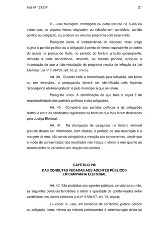 Inst nº 121/DF.                                                               21




                  II – usar trucagem, montagem ou outro recurso de áudio ou
vídeo que, de alguma forma, degradem ou ridicularizem candidato, partido
político ou coligação, ou produzir ou veicular programa com esse efeito.

                  Parágrafo único. A inobservância do disposto neste artigo
sujeita o partido político ou a coligação à perda de tempo equivalente ao dobro
do usado na prática do ilícito, no período do horário gratuito subseqüente,
dobrada a cada reincidência, devendo, no mesmo período, exibir-se a
informação de que a não-veiculação do programa resulta de infração da Lei
Eleitoral (Lei nº 9.504/97, art. 55, p. único).

                  Art. 39. Durante toda a transmissão pela televisão, em bloco
ou em inserções, a propaganda deverá ser identificada pela legenda
“propaganda eleitoral gratuita” e pelo município a que se refere.

                  Parágrafo único. A identificação de que trata o caput é de
responsabilidade dos partidos políticos e das coligações.

                  Art. 40.   Competirá aos partidos políticos e às coligações
distribuir entre os candidatos registrados os horários que lhes forem destinados
pela Justiça Eleitoral.

                  Art. 41.   Na divulgação de pesquisas no horário eleitoral
gratuito devem ser informados, com clareza, o período de sua realização e a
margem de erro, não sendo obrigatória a menção aos concorrentes, desde que
o modo de apresentação dos resultados não induza o eleitor a erro quanto ao
desempenho do candidato em relação aos demais.




                                   CAPÍTULO VIII
           DAS CONDUTAS VEDADAS AOS AGENTES PÚBLICOS
                    EM CAMPANHA ELEITORAL


                  Art. 42. São proibidas aos agentes públicos, servidores ou não,
as seguintes condutas tendentes a afetar a igualdade de oportunidades entre
candidatos nos pleitos eleitorais (Lei nº 9.504/97, art. 73, caput):

                  I – ceder ou usar, em benefício de candidato, partido político
ou coligação, bens móveis ou imóveis pertencentes à administração direta ou
 