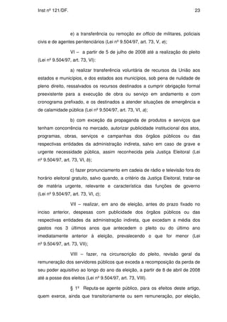 Inst nº 121/DF.                                                                  23




                  e) a transferência ou remoção ex officio de militares, policiais
civis e de agentes penitenciários (Lei nº 9.504/97, art. 73, V, e);

                  VI – a partir de 5 de julho de 2008 até a realização do pleito
(Lei nº 9.504/97, art. 73, VI):

                  a) realizar transferência voluntária de recursos da União aos
estados e municípios, e dos estados aos municípios, sob pena de nulidade de
pleno direito, ressalvados os recursos destinados a cumprir obrigação formal
preexistente para a execução de obra ou serviço em andamento e com
cronograma prefixado, e os destinados a atender situações de emergência e
de calamidade pública (Lei nº 9.504/97, art. 73, VI, a);

                  b) com exceção da propaganda de produtos e serviços que
tenham concorrência no mercado, autorizar publicidade institucional dos atos,
programas, obras, serviços e campanhas dos órgãos públicos ou das
respectivas entidades da administração indireta, salvo em caso de grave e
urgente necessidade pública, assim reconhecida pela Justiça Eleitoral (Lei
nº 9.504/97, art. 73, VI, b);

                  c) fazer pronunciamento em cadeia de rádio e televisão fora do
horário eleitoral gratuito, salvo quando, a critério da Justiça Eleitoral, tratar-se
de matéria urgente, relevante e característica das funções de governo
(Lei nº 9.504/97, art. 73, VI, c);

                  VII – realizar, em ano de eleição, antes do prazo fixado no
inciso anterior, despesas com publicidade dos órgãos públicos ou das
respectivas entidades da administração indireta, que excedam a média dos
gastos nos 3 últimos anos que antecedem o pleito ou do último ano
imediatamente anterior à eleição, prevalecendo o que for menor (Lei
nº 9.504/97, art. 73, VII);

                  VIII – fazer, na circunscrição do pleito, revisão geral da
remuneração dos servidores públicos que exceda a recomposição da perda de
seu poder aquisitivo ao longo do ano da eleição, a partir de 8 de abril de 2008
até a posse dos eleitos (Lei nº 9.504/97, art. 73, VIII).

                  § 1º Reputa-se agente público, para os efeitos deste artigo,
quem exerce, ainda que transitoriamente ou sem remuneração, por eleição,
 