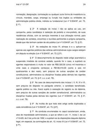 Inst nº 121/DF.                                                                 24




nomeação, designação, contratação ou qualquer outra forma de investidura ou
vínculo, mandato, cargo, emprego ou função nos órgãos ou entidades da
administração pública direta, indireta ou fundacional (Lei nº 9.504/97, art. 73,
§ 1º).

                   § 2º   A vedação do inciso I não se aplica ao uso, em
campanha, pelos candidatos à reeleição de prefeito e vice-prefeito, de suas
residências oficiais, com os serviços inerentes à sua utilização normal, para
realização de contatos, encontros e reuniões pertinentes à própria campanha,
desde que não tenham caráter de ato público (Lei nº 9.504/97, art. 73, § 2º).

                   § 3º   As vedações do inciso VI, alíneas b e c, aplicam-se
apenas aos agentes públicos das esferas administrativas cujos cargos estejam
em disputa na eleição (Lei nº 9.504/97, art. 73, § 3º).

                   § 4º O descumprimento do disposto neste artigo acarretará a
suspensão imediata da conduta vedada, quando for o caso, e sujeitará os
agentes responsáveis à multa no valor de R$5.320,50 (cinco mil trezentos e
vinte reais e cinqüenta centavos) a R$106.410,00 (cento e seis mil
quatrocentos e dez reais), sem prejuízo de outras sanções de caráter
constitucional, administrativo ou disciplinar fixadas pelas demais leis vigentes
(Lei nº 9.504/97, art. 73, § 4º, c.c. o art. 78).

                   § 5º No caso de descumprimento dos incisos I, II, III, IV e VI,
sem prejuízo do disposto no parágrafo anterior, o candidato beneficiado,
agente público ou não, ficará sujeito à cassação do registro ou do diploma,
sem prejuízo de outras sanções de caráter constitucional, administrativo ou
disciplinar fixadas pelas demais leis vigentes (Lei nº 9.504/97, art. 73, § 5º,
c.c. o art. 78).

                   § 6º As multas de que trata este artigo serão duplicadas a
cada reincidência (Lei nº 9.504/97, art. 73, § 6º).

                   § 7º As condutas enumeradas no caput caracterizam, ainda,
atos de improbidade administrativa, a que se refere o art. 11, inciso I, da Lei
nº 8.429, de 2 de junho de 1992, e sujeitam-se às disposições daquele diploma
legal, em especial, às cominações do art. 12, inciso III (Lei nº 9.504/97, art. 73,
§ 7º).
 