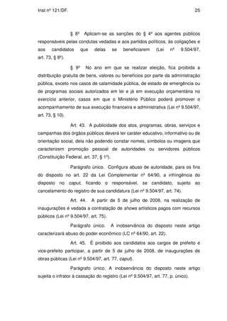 Inst nº 121/DF.                                                                   25




                  § 8º    Aplicam-se as sanções do § 4º aos agentes públicos
responsáveis pelas condutas vedadas e aos partidos políticos, às coligações e
aos    candidatos        que    delas    se   beneficiarem   (Lei    nº   9.504/97,
art. 73, § 8º).

                  § 9º     No ano em que se realizar eleição, fica proibida a
distribuição gratuita de bens, valores ou benefícios por parte da administração
pública, exceto nos casos de calamidade pública, de estado de emergência ou
de programas sociais autorizados em lei e já em execução orçamentária no
exercício anterior, casos em que o Ministério Público poderá promover o
acompanhamento de sua execução financeira e administrativa (Lei nº 9.504/97,
art. 73, § 10).

                  Art. 43. A publicidade dos atos, programas, obras, serviços e
campanhas dos órgãos públicos deverá ter caráter educativo, informativo ou de
orientação social, dela não podendo constar nomes, símbolos ou imagens que
caracterizem promoção pessoal de autoridades ou servidores públicos
(Constituição Federal, art. 37, § 1º).

                  Parágrafo único. Configura abuso de autoridade, para os fins
do disposto no art. 22 da Lei Complementar nº 64/90, a infringência do
disposto no caput, ficando o responsável, se candidato, sujeito ao
cancelamento do registro de sua candidatura (Lei nº 9.504/97, art. 74).

                  Art. 44.     A partir de 5 de julho de 2008, na realização de
inaugurações é vedada a contratação de shows artísticos pagos com recursos
públicos (Lei nº 9.504/97, art. 75).

                  Parágrafo único.       A inobservância do disposto neste artigo
caracterizará abuso do poder econômico (LC nº 64/90, art. 22).

                  Art. 45. É proibido aos candidatos aos cargos de prefeito e
vice-prefeito participar, a partir de 5 de julho de 2008, de inaugurações de
obras públicas (Lei nº 9.504/97, art. 77, caput).

                  Parágrafo único. A inobservância do disposto neste artigo
sujeita o infrator à cassação do registro (Lei nº 9.504/97, art. 77, p. único).
 