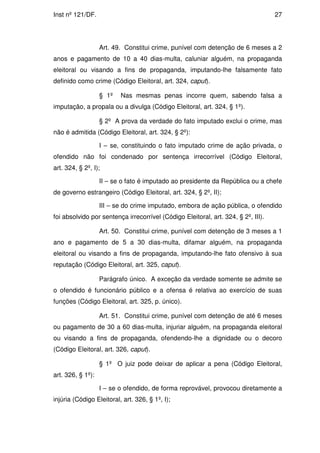 Inst nº 121/DF.                                                                    27




                   Art. 49. Constitui crime, punível com detenção de 6 meses a 2
anos e pagamento de 10 a 40 dias-multa, caluniar alguém, na propaganda
eleitoral ou visando a fins de propaganda, imputando-lhe falsamente fato
definido como crime (Código Eleitoral, art. 324, caput).

                   § 1º   Nas mesmas penas incorre quem, sabendo falsa a
imputação, a propala ou a divulga (Código Eleitoral, art. 324, § 1º).

                   § 2º A prova da verdade do fato imputado exclui o crime, mas
não é admitida (Código Eleitoral, art. 324, § 2º):

                   I – se, constituindo o fato imputado crime de ação privada, o
ofendido não foi condenado por sentença irrecorrível (Código Eleitoral,
art. 324, § 2º, I);

                   II – se o fato é imputado ao presidente da República ou a chefe
de governo estrangeiro (Código Eleitoral, art. 324, § 2º, II);

                   III – se do crime imputado, embora de ação pública, o ofendido
foi absolvido por sentença irrecorrível (Código Eleitoral, art. 324, § 2º, III).

                   Art. 50. Constitui crime, punível com detenção de 3 meses a 1
ano e pagamento de 5 a 30 dias-multa, difamar alguém, na propaganda
eleitoral ou visando a fins de propaganda, imputando-lhe fato ofensivo à sua
reputação (Código Eleitoral, art. 325, caput).

                   Parágrafo único. A exceção da verdade somente se admite se
o ofendido é funcionário público e a ofensa é relativa ao exercício de suas
funções (Código Eleitoral, art. 325, p. único).

                   Art. 51. Constitui crime, punível com detenção de até 6 meses
ou pagamento de 30 a 60 dias-multa, injuriar alguém, na propaganda eleitoral
ou visando a fins de propaganda, ofendendo-lhe a dignidade ou o decoro
(Código Eleitoral, art. 326, caput).

                   § 1º O juiz pode deixar de aplicar a pena (Código Eleitoral,
art. 326, § 1º):

                   I – se o ofendido, de forma reprovável, provocou diretamente a
injúria (Código Eleitoral, art. 326, § 1º, I);
 