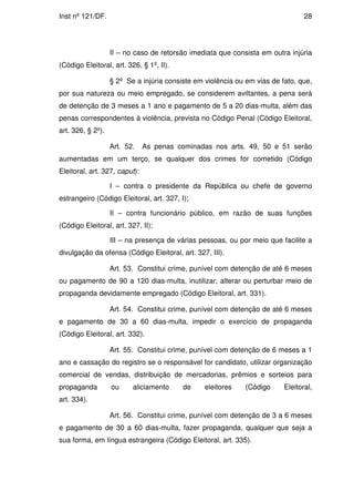 Inst nº 121/DF.                                                                  28




                   II – no caso de retorsão imediata que consista em outra injúria
(Código Eleitoral, art. 326, § 1º, II).

                   § 2º Se a injúria consiste em violência ou em vias de fato, que,
por sua natureza ou meio empregado, se considerem aviltantes, a pena será
de detenção de 3 meses a 1 ano e pagamento de 5 a 20 dias-multa, além das
penas correspondentes à violência, prevista no Código Penal (Código Eleitoral,
art. 326, § 2º).

                   Art. 52.    As penas cominadas nos arts. 49, 50 e 51 serão
aumentadas em um terço, se qualquer dos crimes for cometido (Código
Eleitoral, art. 327, caput):

                   I – contra o presidente da República ou chefe de governo
estrangeiro (Código Eleitoral, art. 327, I);

                   II – contra funcionário público, em razão de suas funções
(Código Eleitoral, art. 327, II);

                   III – na presença de várias pessoas, ou por meio que facilite a
divulgação da ofensa (Código Eleitoral, art. 327, III).

                   Art. 53. Constitui crime, punível com detenção de até 6 meses
ou pagamento de 90 a 120 dias-multa, inutilizar, alterar ou perturbar meio de
propaganda devidamente empregado (Código Eleitoral, art. 331).

                   Art. 54. Constitui crime, punível com detenção de até 6 meses
e pagamento de 30 a 60 dias-multa, impedir o exercício de propaganda
(Código Eleitoral, art. 332).

                   Art. 55. Constitui crime, punível com detenção de 6 meses a 1
ano e cassação do registro se o responsável for candidato, utilizar organização
comercial de vendas, distribuição de mercadorias, prêmios e sorteios para
propaganda         ou     aliciamento     de     eleitores   (Código      Eleitoral,
art. 334).

                   Art. 56. Constitui crime, punível com detenção de 3 a 6 meses
e pagamento de 30 a 60 dias-multa, fazer propaganda, qualquer que seja a
sua forma, em língua estrangeira (Código Eleitoral, art. 335).
 