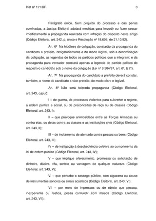 Inst nº 121/DF.                                                                  3




                    Parágrafo único. Sem prejuízo do processo e das penas
cominadas, a Justiça Eleitoral adotará medidas para impedir ou fazer cessar
imediatamente a propaganda realizada com infração do disposto neste artigo
(Código Eleitoral, art. 242, p. único e Resolução nº 18.698, de 21.10.92).

                    Art. 6º Na hipótese de coligação, constarão da propaganda do
candidato a prefeito, obrigatoriamente e de modo legível, sob a denominação
da coligação, as legendas de todos os partidos políticos que a integram; e da
propaganda para vereador constará apenas a legenda do partido político do
respectivo candidato sob o nome da coligação (Lei nº 9.504/97, art. 6º, § 2º).

                    Art. 7º Na propaganda do candidato a prefeito deverá constar,
também, o nome do candidato a vice-prefeito, de modo claro e legível.

                    Art. 8º Não será tolerada propaganda (Código Eleitoral,
art. 243, caput):

                    I – de guerra, de processos violentos para subverter o regime,
a ordem política e social, ou de preconceitos de raça ou de classes (Código
Eleitoral, art. 243, I);

                    II – que provoque animosidade entre as Forças Armadas ou
contra elas, ou delas contra as classes e as instituições civis (Código Eleitoral,
art. 243, II);

                    III – de incitamento de atentado contra pessoa ou bens (Código
Eleitoral, art. 243, III);

                    IV – de instigação à desobediência coletiva ao cumprimento da
lei de ordem pública (Código Eleitoral, art. 243, IV);

                    V – que implique oferecimento, promessa ou solicitação de
dinheiro, dádiva, rifa, sorteio ou vantagem de qualquer natureza (Código
Eleitoral, art. 243, V);

                    VI – que perturbe o sossego público, com algazarra ou abuso
de instrumentos sonoros ou sinais acústicos (Código Eleitoral, art. 243, VI);

                    VII – por meio de impressos ou de objeto que pessoa,
inexperiente ou rústica, possa confundir com moeda (Código Eleitoral,
art. 243, VII);
 