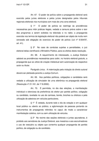 Inst nº 121/DF.                                                                  31




                    Art. 67. O poder de polícia sobre a propaganda eleitoral será
exercido pelos juízes eleitorais e pelos juízes designados pelos tribunais
regionais eleitorais nos municípios com mais de uma zona eleitoral.

                    § 1º       O poder de polícia se restringe às providências
necessárias para inibir práticas ilegais, vedada a censura prévia sobre o teor
dos programas a serem exibidos na televisão e no rádio; a propaganda
exercida nos termos da legislação eleitoral não poderá ser objeto de multa nem
cerceada sob alegação do exercício do poder de polícia (Lei nº 9.504/97,
art. 41).

                    § 2º   No caso de condutas sujeitas a penalidades, o juiz
eleitoral delas cientificará o Ministério Público, para os efeitos desta resolução.

                    Art. 68.    A requerimento do interessado, a Justiça Eleitoral
adotará as providências necessárias para coibir, no horário eleitoral gratuito, a
propaganda que se utilize de criação intelectual sem autorização do respectivo
autor ou titular.

                    Parágrafo único. A indenização pela violação do direito autoral
deverá ser pleiteada perante a Justiça Comum.

                    Art. 69. Aos partidos políticos, coligações e candidatos será
vedada a utilização de simulador de urna eletrônica na propaganda eleitoral
(Resolução nº 21.161, de 1º.8.2002).

                    Art. 70.    É permitida, no dia das eleições, a manifestação
individual e silenciosa da preferência do eleitor por partido político, coligação
ou candidato, revelada no uso de camisas, bonés, broches ou dísticos e pela
utilização de adesivos em veículos particulares.

                    § 1º É vedada, durante todo o dia da votação e em qualquer
local público ou aberto ao público, a aglomeração de pessoas portando os
instrumentos de propaganda referidos no caput, de modo a caracterizar
manifestação coletiva, com ou sem utilização de veículos.

                    § 2º No recinto das seções eleitorais e juntas apuradoras, é
proibido aos servidores da Justiça Eleitoral, aos mesários e aos escrutinadores
o uso de vestuário ou objeto que contenha qualquer propaganda de partido
político, de coligação ou de candidato.
 