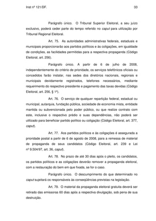 Inst nº 121/DF.                                                                        33




                  Parágrafo único.       O Tribunal Superior Eleitoral, a seu juízo
exclusivo, poderá ceder parte do tempo referido no caput para utilização por
Tribunal Regional Eleitoral.

                  Art. 75. As autoridades administrativas federais, estaduais e
municipais proporcionarão aos partidos políticos e às coligações, em igualdade
de condições, as facilidades permitidas para a respectiva propaganda (Código
Eleitoral, art. 256).

                  Parágrafo     único.    A    partir   de   6    de   julho    de   2008,
independentemente do critério de prioridade, os serviços telefônicos oficiais ou
concedidos farão instalar, nas sedes dos diretórios nacionais, regionais e
municipais     devidamente      registrados,     telefones       necessários,    mediante
requerimento do respectivo presidente e pagamento das taxas devidas (Código
Eleitoral, art. 256, § 1º).

                  Art. 76. O serviço de qualquer repartição federal, estadual ou
municipal, autarquia, fundação pública, sociedade de economia mista, entidade
mantida ou subvencionada pelo poder público, ou que realize contrato com
este, inclusive o respectivo prédio e suas dependências, não poderá ser
utilizado para beneficiar partido político ou coligação (Código Eleitoral, art. 377,
caput).

                  Art. 77. Aos partidos políticos e às coligações é assegurada a
prioridade postal a partir de 6 de agosto de 2008, para a remessa de material
de propaganda de seus candidatos (Código Eleitoral, art. 239 e Lei
nº 9.504/97, art. 36, caput).

                  Art. 78. No prazo de até 30 dias após o pleito, os candidatos,
os partidos políticos e as coligações deverão remover a propaganda eleitoral,
com a restauração do bem em que fixada, se for o caso.

                  Parágrafo único. O descumprimento do que determinado no
caput sujeitará os responsáveis às conseqüências previstas na legislação.

                  Art. 79. O material da propaganda eleitoral gratuita deverá ser
retirado das emissoras 60 dias após a respectiva divulgação, sob pena de sua
destruição.
 