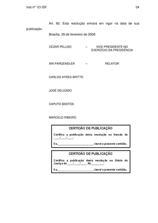 Inst nº 121/DF.                                                            34




                  Art. 80. Esta resolução entrará em vigor na data de sua
publicação.
                  Brasília, 28 de fevereiro de 2008.


                  CEZAR PELUSO              –      VICE-PRESIDENTE NO
                                                EXERCÍCIO DA PRESIDÊNCIA



                  ARI PARGENDLER            –           RELATOR



                  CARLOS AYRES BRITTO



                  JOSÉ DELGADO



                  CAPUTO BASTOS



                  MARCELO RIBEIRO
 