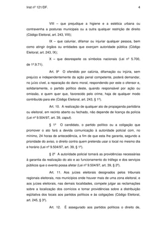Inst nº 121/DF.                                                                4




                   VIII – que prejudique a higiene e a estética urbana ou
contravenha a posturas municipais ou a outra qualquer restrição de direito
(Código Eleitoral, art. 243, VIII);

                   IX – que caluniar, difamar ou injuriar qualquer pessoa, bem
como atingir órgãos ou entidades que exerçam autoridade pública (Código
Eleitoral, art. 243, IX);

                   X – que desrespeite os símbolos nacionais (Lei nº 5.700,
de 1º.9.71).

                   Art. 9º    O ofendido por calúnia, difamação ou injúria, sem
prejuízo e independentemente da ação penal competente, poderá demandar,
no juízo cível, a reparação do dano moral, respondendo por este o ofensor e,
solidariamente, o partido político deste, quando responsável por ação ou
omissão, e quem quer que, favorecido pelo crime, haja de qualquer modo
contribuído para ele (Código Eleitoral, art. 243, § 1º).

                   Art. 10. A realização de qualquer ato de propaganda partidária
ou eleitoral, em recinto aberto ou fechado, não depende de licença da polícia
(Lei nº 9.504/97, art. 39, caput).

                   § 1º      O candidato, o partido político ou a coligação que
promover o ato fará a devida comunicação à autoridade policial com, no
mínimo, 24 horas de antecedência, a fim de que esta lhe garanta, segundo a
prioridade do aviso, o direito contra quem pretenda usar o local no mesmo dia
e horário (Lei nº 9.504/97, art. 39, § 1º).

                   § 2º A autoridade policial tomará as providências necessárias
à garantia da realização do ato e ao funcionamento do tráfego e dos serviços
públicos que o evento possa afetar (Lei nº 9.504/97, art. 39, § 2º).

                   Art. 11. Aos juízes eleitorais designados pelos tribunais
regionais eleitorais, nos municípios onde houver mais de uma zona eleitoral, e
aos juízes eleitorais, nas demais localidades, compete julgar as reclamações
sobre a localização dos comícios e tomar providências sobre a distribuição
eqüitativa dos locais aos partidos políticos e às coligações (Código Eleitoral,
art. 245, § 3º).

                   Art. 12.    É assegurado aos partidos políticos o direito de,
 
