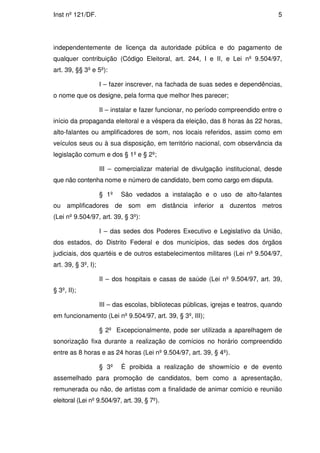 Inst nº 121/DF.                                                                      5




independentemente de licença da autoridade pública e do pagamento de
qualquer contribuição (Código Eleitoral, art. 244, I e II, e Lei nº 9.504/97,
art. 39, §§ 3º e 5º):

                     I – fazer inscrever, na fachada de suas sedes e dependências,
o nome que os designe, pela forma que melhor lhes parecer;

                     II – instalar e fazer funcionar, no período compreendido entre o
início da propaganda eleitoral e a véspera da eleição, das 8 horas às 22 horas,
alto-falantes ou amplificadores de som, nos locais referidos, assim como em
veículos seus ou à sua disposição, em território nacional, com observância da
legislação comum e dos § 1º e § 2º;

                     III – comercializar material de divulgação institucional, desde
que não contenha nome e número de candidato, bem como cargo em disputa.

                     § 1º   São vedados a instalação e o uso de alto-falantes
ou amplificadores de som em distância inferior a duzentos metros
(Lei nº 9.504/97, art. 39, § 3º):

                     I – das sedes dos Poderes Executivo e Legislativo da União,
dos estados, do Distrito Federal e dos municípios, das sedes dos órgãos
judiciais, dos quartéis e de outros estabelecimentos militares (Lei nº 9.504/97,
art. 39, § 3º, I);

                     II – dos hospitais e casas de saúde (Lei nº 9.504/97, art. 39,
§ 3º, II);

                     III – das escolas, bibliotecas públicas, igrejas e teatros, quando
em funcionamento (Lei nº 9.504/97, art. 39, § 3º, III);

                     § 2º Excepcionalmente, pode ser utilizada a aparelhagem de
sonorização fixa durante a realização de comícios no horário compreendido
entre as 8 horas e as 24 horas (Lei nº 9.504/97, art. 39, § 4º).

                     § 3º   É proibida a realização de showmício e de evento
assemelhado para promoção de candidatos, bem como a apresentação,
remunerada ou não, de artistas com a finalidade de animar comício e reunião
eleitoral (Lei nº 9.504/97, art. 39, § 7º).
 