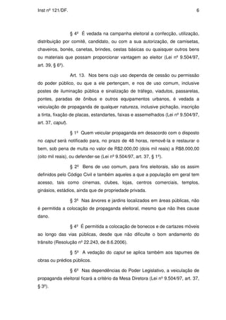 Inst nº 121/DF.                                                                 6




                   § 4º É vedada na campanha eleitoral a confecção, utilização,
distribuição por comitê, candidato, ou com a sua autorização, de camisetas,
chaveiros, bonés, canetas, brindes, cestas básicas ou quaisquer outros bens
ou materiais que possam proporcionar vantagem ao eleitor (Lei nº 9.504/97,
art. 39, § 6º).

                   Art. 13. Nos bens cujo uso dependa de cessão ou permissão
do poder público, ou que a ele pertençam, e nos de uso comum, inclusive
postes de iluminação pública e sinalização de tráfego, viadutos, passarelas,
pontes, paradas de ônibus e outros equipamentos urbanos, é vedada a
veiculação de propaganda de qualquer natureza, inclusive pichação, inscrição
a tinta, fixação de placas, estandartes, faixas e assemelhados (Lei nº 9.504/97,
art. 37, caput).

                   § 1º Quem veicular propaganda em desacordo com o disposto
no caput será notificado para, no prazo de 48 horas, removê-la e restaurar o
bem, sob pena de multa no valor de R$2.000,00 (dois mil reais) a R$8.000,00
(oito mil reais), ou defender-se (Lei nº 9.504/97, art. 37, § 1º).

                   § 2º Bens de uso comum, para fins eleitorais, são os assim
definidos pelo Código Civil e também aqueles a que a população em geral tem
acesso, tais como cinemas, clubes, lojas, centros comerciais, templos,
ginásios, estádios, ainda que de propriedade privada.

                   § 3º Nas árvores e jardins localizados em áreas públicas, não
é permitida a colocação de propaganda eleitoral, mesmo que não lhes cause
dano.

                   § 4º É permitida a colocação de bonecos e de cartazes móveis
ao longo das vias públicas, desde que não dificulte o bom andamento do
trânsito (Resolução nº 22.243, de 8.6.2006).

                   § 5º A vedação do caput se aplica também aos tapumes de
obras ou prédios públicos.

                   § 6º Nas dependências do Poder Legislativo, a veiculação de
propaganda eleitoral ficará a critério da Mesa Diretora (Lei nº 9.504/97, art. 37,
§ 3º).
 