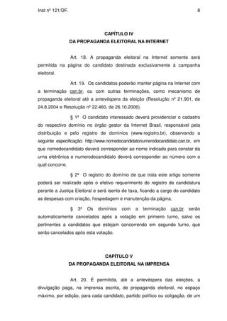 Inst nº 121/DF.                                                               8




                                  CAPÍTULO IV
                  DA PROPAGANDA ELEITORAL NA INTERNET


                  Art. 18. A propaganda eleitoral na Internet somente será
permitida na página do candidato destinada exclusivamente à campanha
eleitoral.

                  Art. 19. Os candidatos poderão manter página na Internet com
a terminação can.br, ou com outras terminações, como mecanismo de
propaganda eleitoral até a antevéspera da eleição (Resolução nº 21.901, de
24.8.2004 e Resolução nº 22.460, de 26.10.2006).

                  § 1º O candidato interessado deverá providenciar o cadastro
do respectivo domínio no órgão gestor da Internet Brasil, responsável pela
distribuição e pelo registro de domínios (www.registro.br), observando a
seguinte especificação: http://www.nomedocandidatonumerodocandidato.can.br, em
que nomedocandidato deverá corresponder ao nome indicado para constar da
urna eletrônica e numerodocandidato deverá corresponder ao número com o
qual concorre.

                  § 2º O registro do domínio de que trata este artigo somente
poderá ser realizado após o efetivo requerimento do registro de candidatura
perante a Justiça Eleitoral e será isento de taxa, ficando a cargo do candidato
as despesas com criação, hospedagem e manutenção da página.

                  §   3º   Os   domínios   com   a   terminação   can.br   serão
automaticamente cancelados após a votação em primeiro turno, salvo os
pertinentes a candidatos que estejam concorrendo em segundo turno, que
serão cancelados após esta votação.




                                   CAPÍTULO V
                  DA PROPAGANDA ELEITORAL NA IMPRENSA


                  Art. 20. É permitida, até a antevéspera das eleições, a
divulgação paga, na imprensa escrita, de propaganda eleitoral, no espaço
máximo, por edição, para cada candidato, partido político ou coligação, de um
 