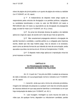Inst nº 121/DF.                                                                   9




oitavo de página de jornal padrão e um quarto de página de revista ou tablóide
(Lei nº 9.504/97, art. 43, caput).

                   § 1º   A inobservância do disposto neste artigo sujeita os
responsáveis pelos veículos de divulgação e os partidos políticos, coligações
ou candidatos beneficiados a multa no valor de R$1.000,00 (mil reais) a
R$10.000,00 (dez mil reais) ou equivalente ao da divulgação da propaganda
paga, se este for maior (Lei nº 9.504/97, art. 43, p. único).

                   § 2º Ao jornal de dimensão diversa do padrão e do tablóide
aplica-se a regra do caput, de acordo com o tipo de que mais se aproxime.

                   § 3º Não caracterizará propaganda eleitoral a divulgação de
opinião favorável a candidato, a partido político ou a coligação pela imprensa
escrita, desde que não seja matéria paga, mas os abusos e os excessos,
assim como as demais formas de uso indevido do meio de comunicação, serão
apurados e punidos nos termos do art. 22 da Lei Complementar nº 64/90.

                   § 4º O disposto neste artigo aplica-se à reprodução virtual do
jornal impresso na Internet.




                                     CAPÍTULO VI
                      DA PROGRAMAÇÃO NORMAL E DO
                    NOTICIÁRIO NO RÁDIO E NA TELEVISÃO


                   Art. 21. A partir de 1º de julho de 2008, é vedado às emissoras
de rádio e televisão, em sua programação normal e noticiário (Lei nº 9.504/97,
art. 45, caput):

                   I – transmitir, ainda que sob a forma de entrevista jornalística,
imagens de realização de pesquisa ou qualquer outro tipo de consulta popular
de natureza eleitoral em que seja possível identificar o entrevistado ou em que
haja manipulação de dados (Lei nº 9.504/97, art. 45, I);

                   II – usar trucagem, montagem ou outro recurso de áudio ou
vídeo que, de qualquer forma, degradem ou ridicularizem candidato, partido
 