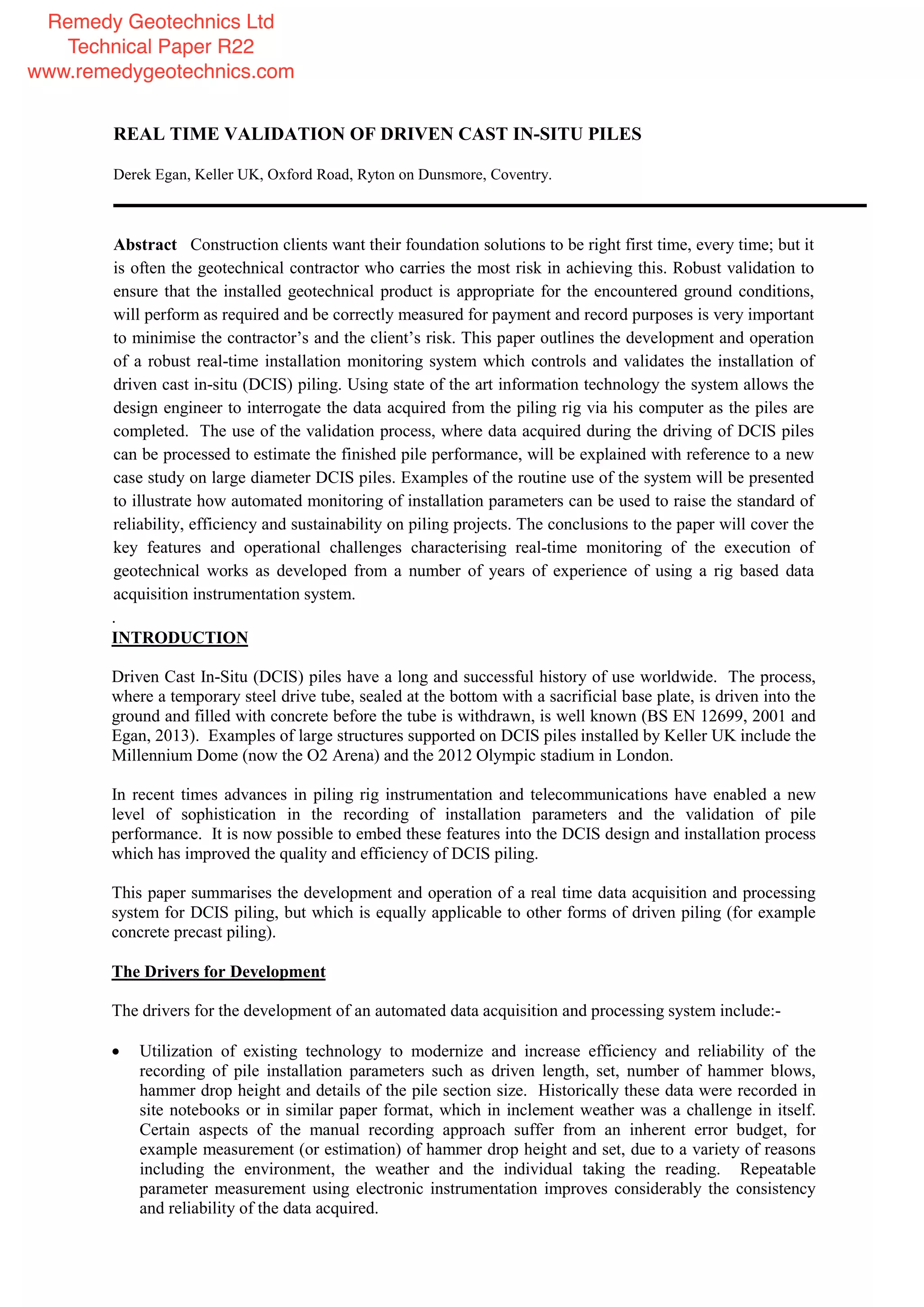 REAL TIME VALIDATION OF DRIVEN CAST IN-SITU PILES
Derek Egan, Keller UK, Oxford Road, Ryton on Dunsmore, Coventry.
Abstract Construction clients want their foundation solutions to be right first time, every time; but it
is often the geotechnical contractor who carries the most risk in achieving this. Robust validation to
ensure that the installed geotechnical product is appropriate for the encountered ground conditions,
will perform as required and be correctly measured for payment and record purposes is very important
to minimise the contractor’s and the client’s risk. This paper outlines the development and operation
of a robust real-time installation monitoring system which controls and validates the installation of
driven cast in-situ (DCIS) piling. Using state of the art information technology the system allows the
design engineer to interrogate the data acquired from the piling rig via his computer as the piles are
completed. The use of the validation process, where data acquired during the driving of DCIS piles
can be processed to estimate the finished pile performance, will be explained with reference to a new
case study on large diameter DCIS piles. Examples of the routine use of the system will be presented
to illustrate how automated monitoring of installation parameters can be used to raise the standard of
reliability, efficiency and sustainability on piling projects. The conclusions to the paper will cover the
key features and operational challenges characterising real-time monitoring of the execution of
geotechnical works as developed from a number of years of experience of using a rig based data
acquisition instrumentation system.
.
INTRODUCTION
Driven Cast In-Situ (DCIS) piles have a long and successful history of use worldwide. The process,
where a temporary steel drive tube, sealed at the bottom with a sacrificial base plate, is driven into the
ground and filled with concrete before the tube is withdrawn, is well known (BS EN 12699, 2001 and
Egan, 2013). Examples of large structures supported on DCIS piles installed by Keller UK include the
Millennium Dome (now the O2 Arena) and the 2012 Olympic stadium in London.
In recent times advances in piling rig instrumentation and telecommunications have enabled a new
level of sophistication in the recording of installation parameters and the validation of pile
performance. It is now possible to embed these features into the DCIS design and installation process
which has improved the quality and efficiency of DCIS piling.
This paper summarises the development and operation of a real time data acquisition and processing
system for DCIS piling, but which is equally applicable to other forms of driven piling (for example
concrete precast piling).
The Drivers for Development
The drivers for the development of an automated data acquisition and processing system include:-
Utilization of existing technology to modernize and increase efficiency and reliability of the
recording of pile installation parameters such as driven length, set, number of hammer blows,
hammer drop height and details of the pile section size. Historically these data were recorded in
site notebooks or in similar paper format, which in inclement weather was a challenge in itself.
Certain aspects of the manual recording approach suffer from an inherent error budget, for
example measurement (or estimation) of hammer drop height and set, due to a variety of reasons
including the environment, the weather and the individual taking the reading. Repeatable
parameter measurement using electronic instrumentation improves considerably the consistency
and reliability of the data acquired.
Remedy Geotechnics Ltd
Technical Paper R22
www.remedygeotechnics.com
 
