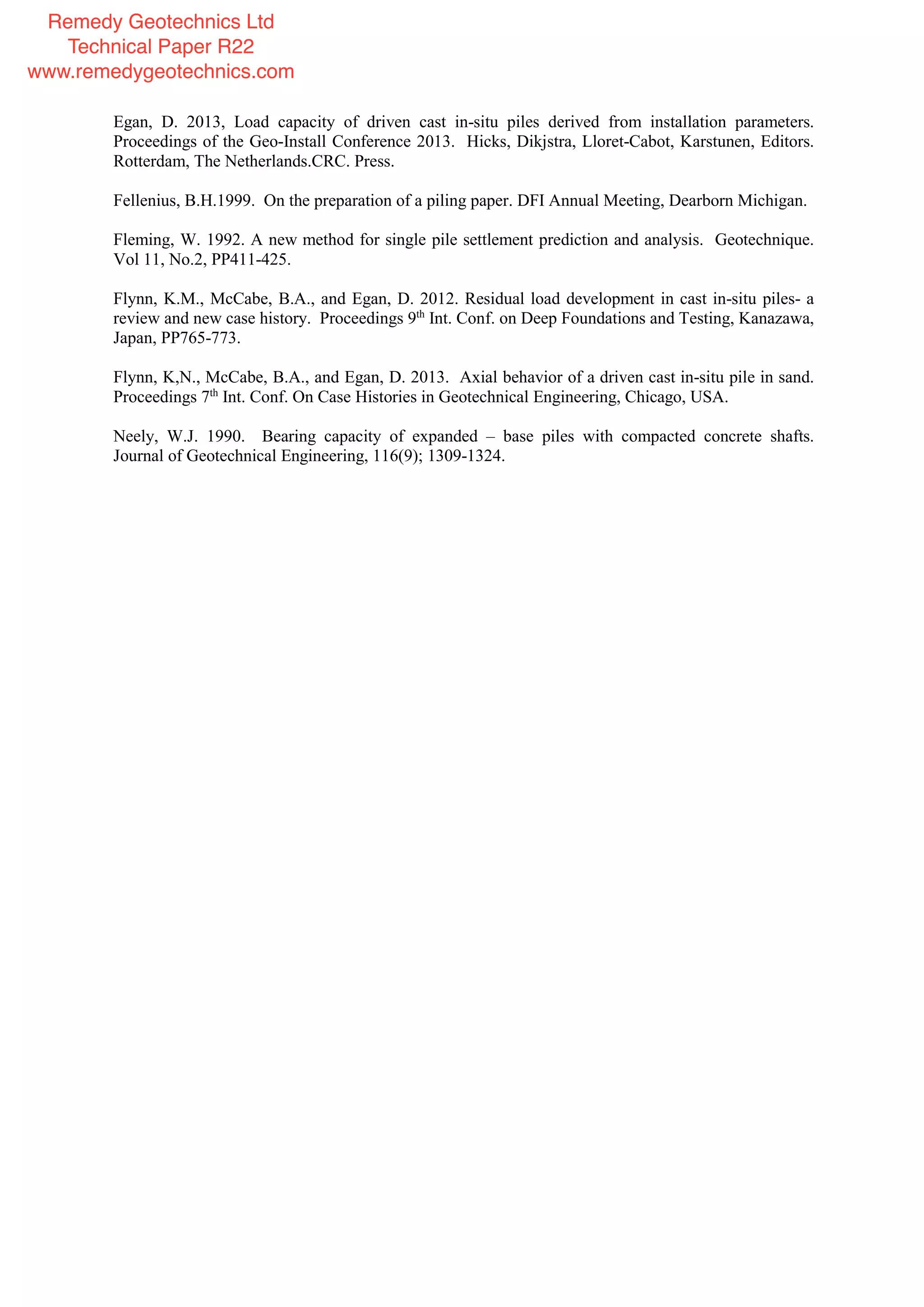 Egan, D. 2013, Load capacity of driven cast in-situ piles derived from installation parameters.
Proceedings of the Geo-Install Conference 2013. Hicks, Dikjstra, Lloret-Cabot, Karstunen, Editors.
Rotterdam, The Netherlands.CRC. Press.
Fellenius, B.H.1999. On the preparation of a piling paper. DFI Annual Meeting, Dearborn Michigan.
Fleming, W. 1992. A new method for single pile settlement prediction and analysis. Geotechnique.
Vol 11, No.2, PP411-425.
Flynn, K.M., McCabe, B.A., and Egan, D. 2012. Residual load development in cast in-situ piles- a
review and new case history. Proceedings 9th
Int. Conf. on Deep Foundations and Testing, Kanazawa,
Japan, PP765-773.
Flynn, K,N., McCabe, B.A., and Egan, D. 2013. Axial behavior of a driven cast in-situ pile in sand.
Proceedings 7th
Int. Conf. On Case Histories in Geotechnical Engineering, Chicago, USA.
Neely, W.J. 1990. Bearing capacity of expanded – base piles with compacted concrete shafts.
Journal of Geotechnical Engineering, 116(9); 1309-1324.
Remedy Geotechnics Ltd
Technical Paper R22
www.remedygeotechnics.com
 