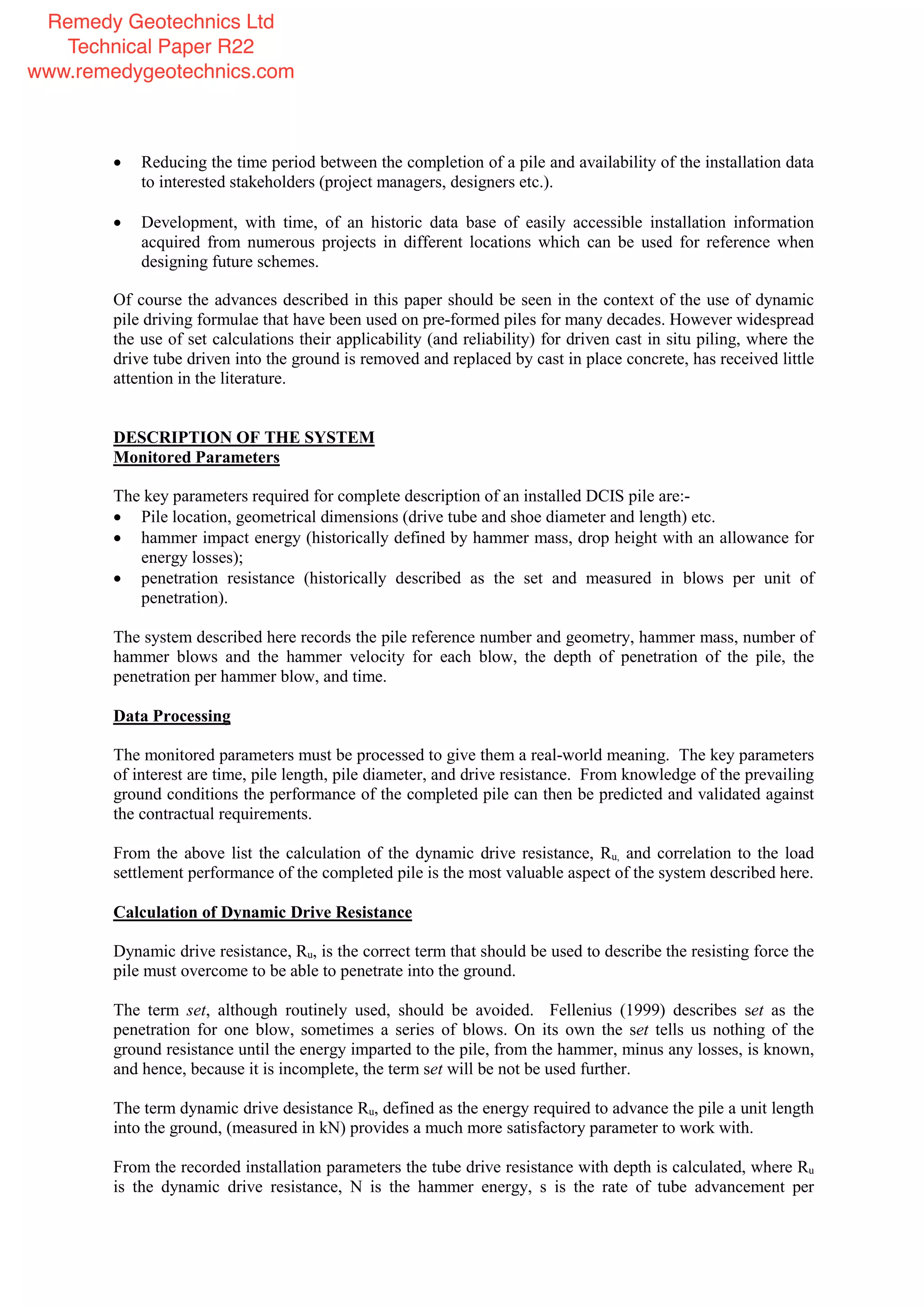 Reducing the time period between the completion of a pile and availability of the installation data
to interested stakeholders (project managers, designers etc.).
Development, with time, of an historic data base of easily accessible installation information
acquired from numerous projects in different locations which can be used for reference when
designing future schemes.
Of course the advances described in this paper should be seen in the context of the use of dynamic
pile driving formulae that have been used on pre-formed piles for many decades. However widespread
the use of set calculations their applicability (and reliability) for driven cast in situ piling, where the
drive tube driven into the ground is removed and replaced by cast in place concrete, has received little
attention in the literature.
DESCRIPTION OF THE SYSTEM
Monitored Parameters
The key parameters required for complete description of an installed DCIS pile are:-
Pile location, geometrical dimensions (drive tube and shoe diameter and length) etc.
hammer impact energy (historically defined by hammer mass, drop height with an allowance for
energy losses);
penetration resistance (historically described as the set and measured in blows per unit of
penetration).
The system described here records the pile reference number and geometry, hammer mass, number of
hammer blows and the hammer velocity for each blow, the depth of penetration of the pile, the
penetration per hammer blow, and time.
Data Processing
The monitored parameters must be processed to give them a real-world meaning. The key parameters
of interest are time, pile length, pile diameter, and drive resistance. From knowledge of the prevailing
ground conditions the performance of the completed pile can then be predicted and validated against
the contractual requirements.
From the above list the calculation of the dynamic drive resistance, Ru, and correlation to the load
settlement performance of the completed pile is the most valuable aspect of the system described here.
Calculation of Dynamic Drive Resistance
Dynamic drive resistance, Ru, is the correct term that should be used to describe the resisting force the
pile must overcome to be able to penetrate into the ground.
The term set, although routinely used, should be avoided. Fellenius (1999) describes set as the
penetration for one blow, sometimes a series of blows. On its own the set tells us nothing of the
ground resistance until the energy imparted to the pile, from the hammer, minus any losses, is known,
and hence, because it is incomplete, the term set will be not be used further.
The term dynamic drive desistance Ru, defined as the energy required to advance the pile a unit length
into the ground, (measured in kN) provides a much more satisfactory parameter to work with.
From the recorded installation parameters the tube drive resistance with depth is calculated, where Ru
is the dynamic drive resistance, N is the hammer energy, s is the rate of tube advancement per
Remedy Geotechnics Ltd
Technical Paper R22
www.remedygeotechnics.com
 