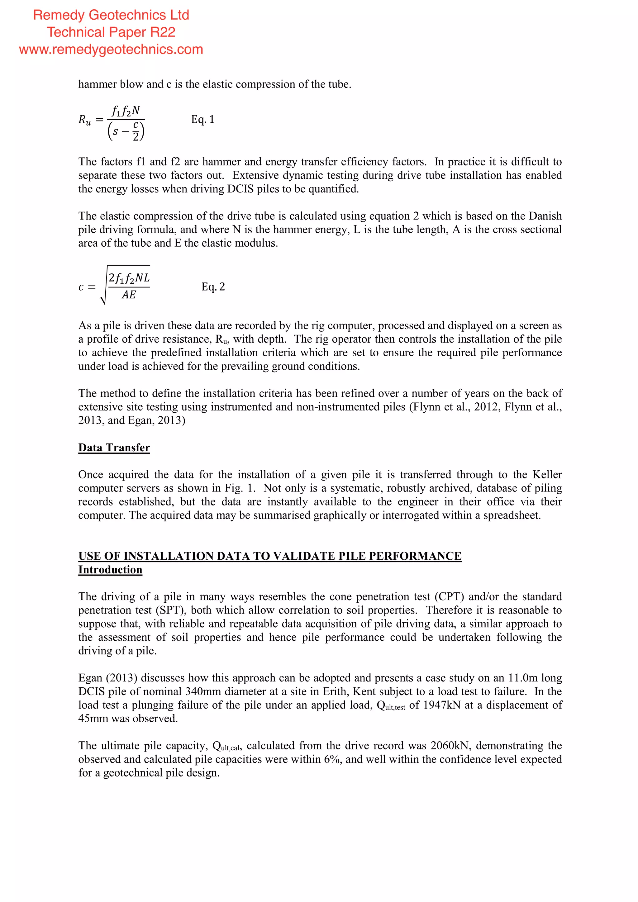 hammer blow and c is the elastic compression of the tube.
=
− 2
Eq. 1
The factors f1 and f2 are hammer and energy transfer efficiency factors. In practice it is difficult to
separate these two factors out. Extensive dynamic testing during drive tube installation has enabled
the energy losses when driving DCIS piles to be quantified.
The elastic compression of the drive tube is calculated using equation 2 which is based on the Danish
pile driving formula, and where N is the hammer energy, L is the tube length, A is the cross sectional
area of the tube and E the elastic modulus.
=
2
Eq. 2
As a pile is driven these data are recorded by the rig computer, processed and displayed on a screen as
a profile of drive resistance, Ru, with depth. The rig operator then controls the installation of the pile
to achieve the predefined installation criteria which are set to ensure the required pile performance
under load is achieved for the prevailing ground conditions.
The method to define the installation criteria has been refined over a number of years on the back of
extensive site testing using instrumented and non-instrumented piles (Flynn et al., 2012, Flynn et al.,
2013, and Egan, 2013)
Data Transfer
Once acquired the data for the installation of a given pile it is transferred through to the Keller
computer servers as shown in Fig. 1. Not only is a systematic, robustly archived, database of piling
records established, but the data are instantly available to the engineer in their office via their
computer. The acquired data may be summarised graphically or interrogated within a spreadsheet.
USE OF INSTALLATION DATA TO VALIDATE PILE PERFORMANCE
Introduction
The driving of a pile in many ways resembles the cone penetration test (CPT) and/or the standard
penetration test (SPT), both which allow correlation to soil properties. Therefore it is reasonable to
suppose that, with reliable and repeatable data acquisition of pile driving data, a similar approach to
the assessment of soil properties and hence pile performance could be undertaken following the
driving of a pile.
Egan (2013) discusses how this approach can be adopted and presents a case study on an 11.0m long
DCIS pile of nominal 340mm diameter at a site in Erith, Kent subject to a load test to failure. In the
load test a plunging failure of the pile under an applied load, Qult,test of 1947kN at a displacement of
45mm was observed.
The ultimate pile capacity, Qult,cal, calculated from the drive record was 2060kN, demonstrating the
observed and calculated pile capacities were within 6%, and well within the confidence level expected
for a geotechnical pile design.
Remedy Geotechnics Ltd
Technical Paper R22
www.remedygeotechnics.com
 