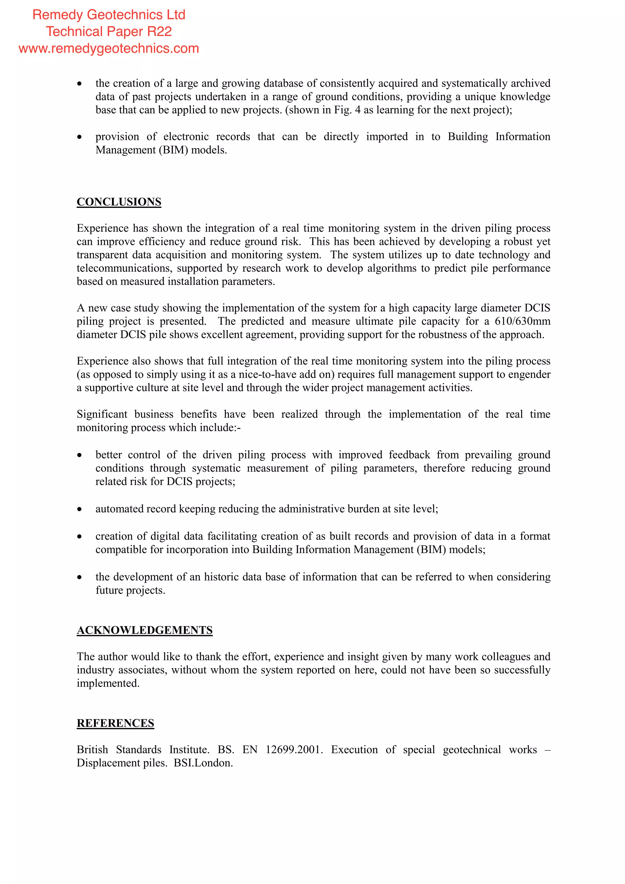 the creation of a large and growing database of consistently acquired and systematically archived
data of past projects undertaken in a range of ground conditions, providing a unique knowledge
base that can be applied to new projects. (shown in Fig. 4 as learning for the next project);
provision of electronic records that can be directly imported in to Building Information
Management (BIM) models.
CONCLUSIONS
Experience has shown the integration of a real time monitoring system in the driven piling process
can improve efficiency and reduce ground risk. This has been achieved by developing a robust yet
transparent data acquisition and monitoring system. The system utilizes up to date technology and
telecommunications, supported by research work to develop algorithms to predict pile performance
based on measured installation parameters.
A new case study showing the implementation of the system for a high capacity large diameter DCIS
piling project is presented. The predicted and measure ultimate pile capacity for a 610/630mm
diameter DCIS pile shows excellent agreement, providing support for the robustness of the approach.
Experience also shows that full integration of the real time monitoring system into the piling process
(as opposed to simply using it as a nice-to-have add on) requires full management support to engender
a supportive culture at site level and through the wider project management activities.
Significant business benefits have been realized through the implementation of the real time
monitoring process which include:-
better control of the driven piling process with improved feedback from prevailing ground
conditions through systematic measurement of piling parameters, therefore reducing ground
related risk for DCIS projects;
automated record keeping reducing the administrative burden at site level;
creation of digital data facilitating creation of as built records and provision of data in a format
compatible for incorporation into Building Information Management (BIM) models;
the development of an historic data base of information that can be referred to when considering
future projects.
ACKNOWLEDGEMENTS
The author would like to thank the effort, experience and insight given by many work colleagues and
industry associates, without whom the system reported on here, could not have been so successfully
implemented.
REFERENCES
British Standards Institute. BS. EN 12699.2001. Execution of special geotechnical works –
Displacement piles. BSI.London.
Remedy Geotechnics Ltd
Technical Paper R22
www.remedygeotechnics.com
 