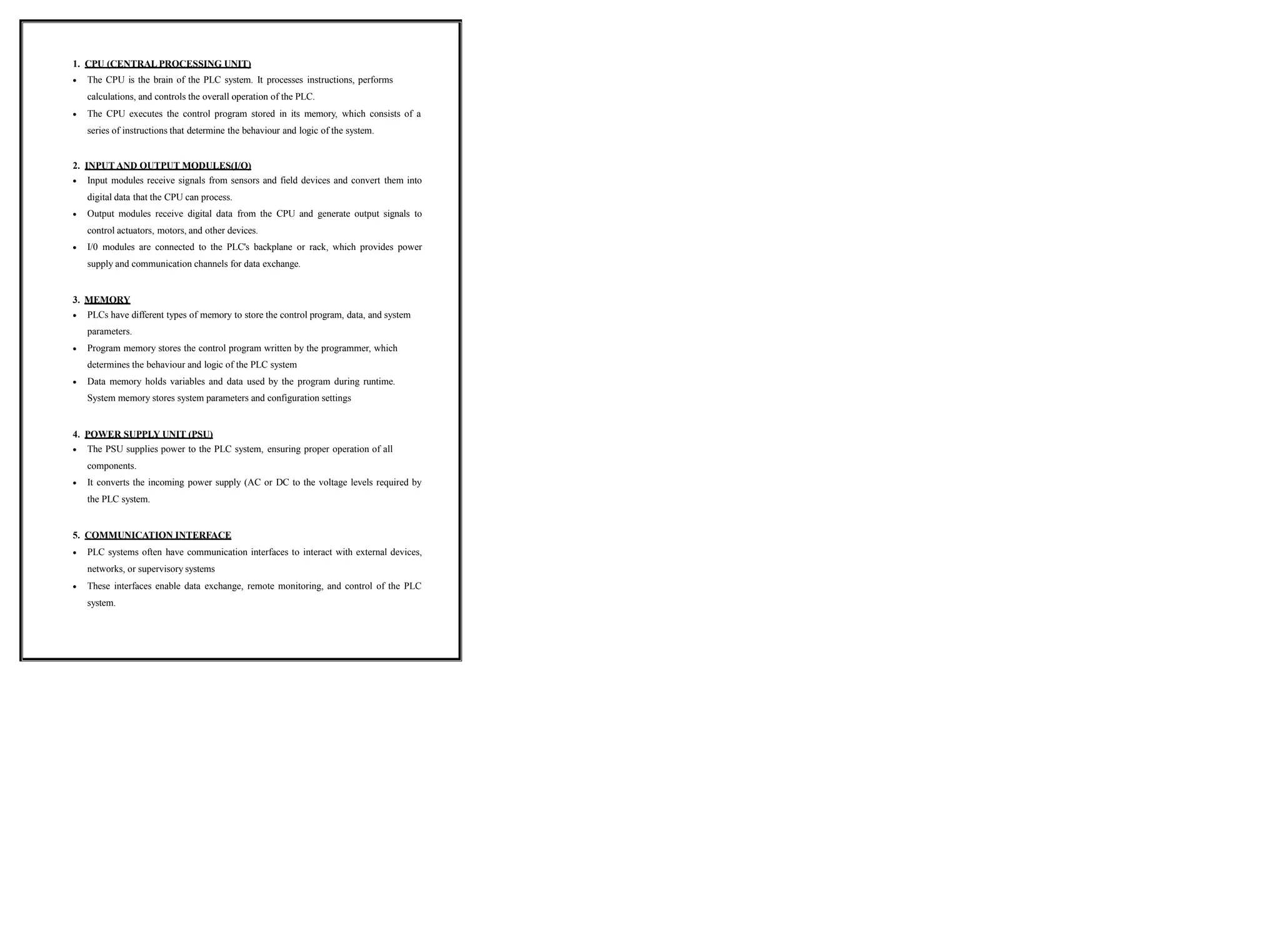 1. CPU (CENTRAL PROCESSING UNIT)
 The CPU is the brain of the PLC system. It processes instructions, performs
calculations, and controls the overall operation of the PLC.
 The CPU executes the control program stored in its memory, which consists of a
series of instructions that determine the behaviour and logic of the system.
2. INPUT AND OUTPUT MODULES(I/O)
 Input modules receive signals from sensors and field devices and convert them into
digital data that the CPU can process.
 Output modules receive digital data from the CPU and generate output signals to
control actuators, motors, and other devices.
 I/0 modules are connected to the PLC's backplane or rack, which provides power
supply and communication channels for data exchange.
3. MEMORY
 PLCs have different types of memory to store the control program, data, and system
parameters.
 Program memory stores the control program written by the programmer, which
determines the behaviour and logic of the PLC system
 Data memory holds variables and data used by the program during runtime.
System memory stores system parameters and configuration settings
4. POWER SUPPLY UNIT (PSU)
 The PSU supplies power to the PLC system, ensuring proper operation of all
components.
 It converts the incoming power supply (AC or DC to the voltage levels required by
the PLC system.
5. COMMUNICATION INTERFACE
 PLC systems often have communication interfaces to interact with external devices,
networks, or supervisory systems
 These interfaces enable data exchange, remote monitoring, and control of the PLC
system.
 