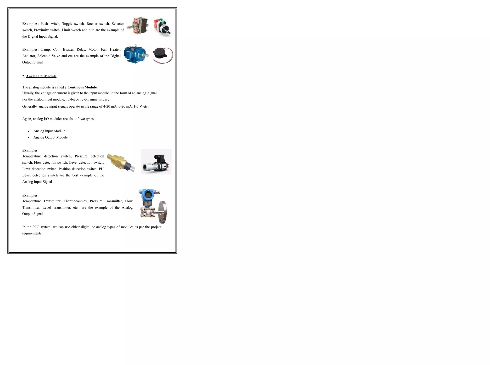 Examples: Push switch, Toggle switch, Rocker switch, Selector
switch, Proximity switch, Limit switch and e tc are the example of
the Digital Input Signal.
Examples: Lamp, Coil, Buzzer, Relay, Motor, Fan, Heater,
Actuator, Solenoid Valve and etc are the example of the Digital
Output Signal.
2. Analog I/O Module
The analog module is called a Continous Module.
Usually, the voltage or current is given to the input module in the form of an analog signal.
For the analog input module, 12-bit or 13-bit signal is used.
Generally, analog input signals operate in the range of 4-20 mA, 0-20 mA, 1-5 V, etc.
Again, analog I/O modules are also of two types.
 Analog Input Module
 Analog Output Module
Examples:
Temperature detection switch, Pressure detection
switch, Flow detection switch, Level detection switch,
Limit detection switch, Position detection switch, PH
Level detection switch are the best example of the
Analog Input Signal.
Examples:
Temperature Transmitter, Thermocouples, Pressure Transmitter, Flow
Transmitter, Level Transmitter, etc., are the example of the Analog
Output Signal.
In the PLC system, we can use either digital or analog types of modules as per the project
requirements.
 