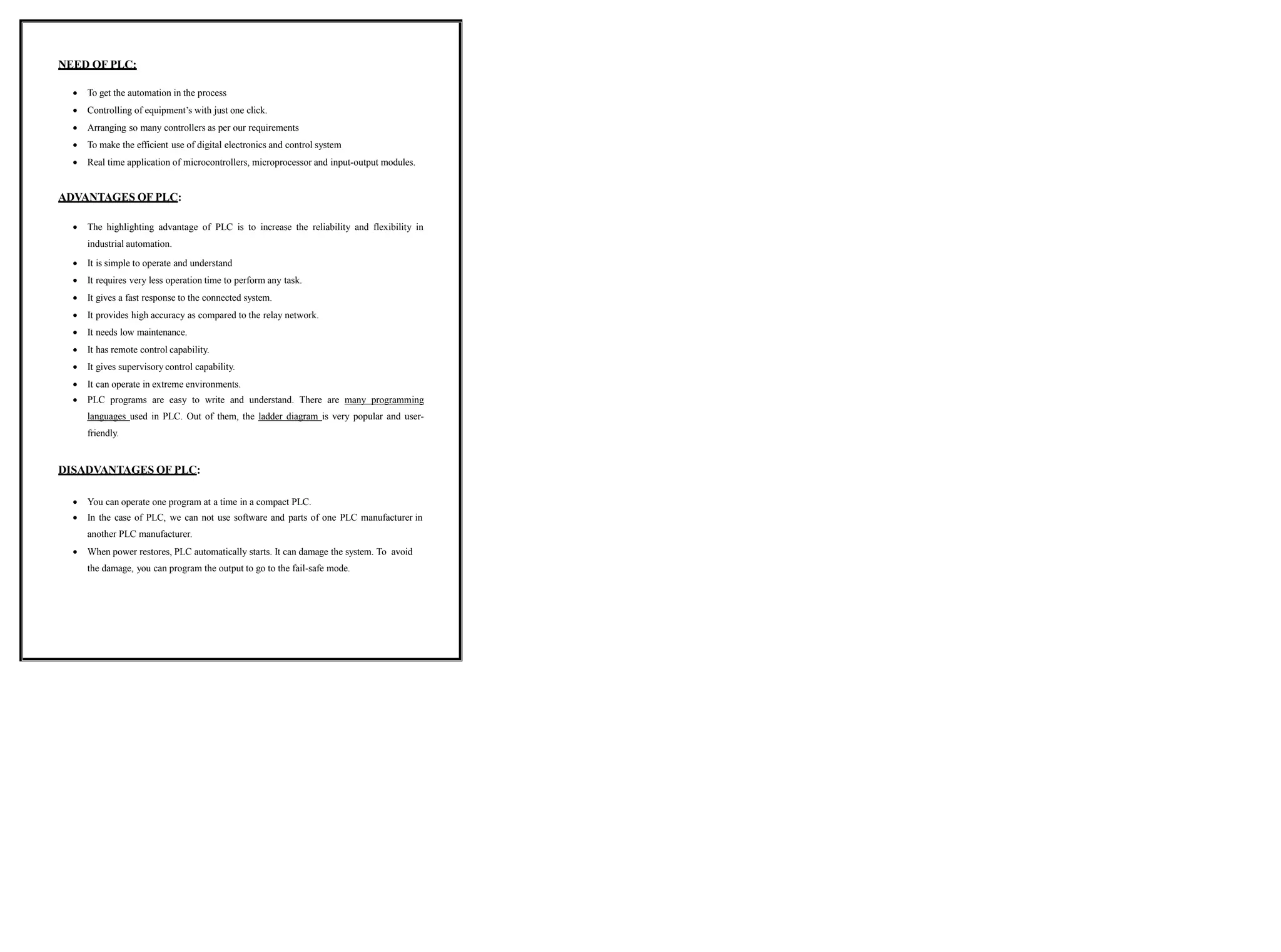 NEED OF PLC:
 To get the automation in the process
 Controlling of equipment’s with just one click.
 Arranging so many controllers as per our requirements
 To make the efficient use of digital electronics and control system
 Real time application of microcontrollers, microprocessor and input-output modules.
ADVANTAGES OF PLC:
 The highlighting advantage of PLC is to increase the reliability and flexibility in
industrial automation.
 It is simple to operate and understand
 It requires very less operation time to perform any task.
 It gives a fast response to the connected system.
 It provides high accuracy as compared to the relay network.
 It needs low maintenance.
 It has remote control capability.
 It gives supervisory control capability.
 It can operate in extreme environments.
 PLC programs are easy to write and understand. There are many programming
languages used in PLC. Out of them, the ladder diagram is very popular and user-
friendly.
DISADVANTAGES OF PLC:
 You can operate one program at a time in a compact PLC.
 In the case of PLC, we can not use software and parts of one PLC manufacturer in
another PLC manufacturer.
 When power restores, PLC automatically starts. It can damage the system. To avoid
the damage, you can program the output to go to the fail-safe mode.
 