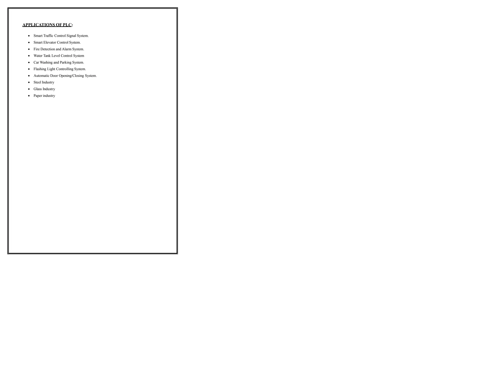 APPLICATIONS OF PLC:
 Smart Traffic Control Signal System.
 Smart Elevator Control System.
 Fire Detection and Alarm System.
 Water Tank Level Control System
 Car Washing and Parking System.
 Flashing Light Controlling System.
 Automatic Door Opening/Closing System.
 Steel Industry
 Glass Industry
 Paper industry
 