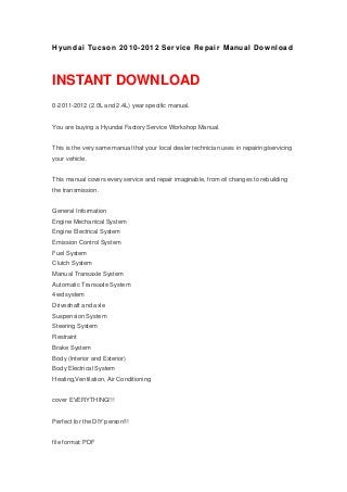 Hyundai Tucson 2010-2012 Service Repair Manual Download
INSTANT DOWNLOAD
0-2011-2012 (2.0L and 2.4L) year specific manual.
You are buying a Hyundai Factory Service Workshop Manual.
This is the very same manual that your local dealer technician uses in repairing/servicing
your vehicle.
This manual covers every service and repair imaginable, from oil changes to rebuilding
the transmission.
General Information
Engine Mechanical System
Engine Electrical System
Emission Control System
Fuel System
Clutch System
Manual Transaxle System
Automatic Transaxle System
4wd system
Driveshaft and axle
Suspension System
Steering System
Restraint
Brake System
Body (Interior and Exterior)
Body Electrical System
Heating,Ventilation, Air Conditioning
cover EVERYTHING!!!
Perfect for the DIY person!!!
file format: PDF
 