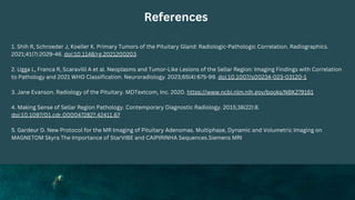 References
1. Shih R, Schroeder J, Koeller K. Primary Tumors of the Pituitary Gland: Radiologic-Pathologic Correlation. Radiographics.
2021;41(7):2029-46. doi:10.1148/rg.2021200203
2. Ugga L, Franca R, Scaravilli A et al. Neoplasms and Tumor-Like Lesions of the Sellar Region: Imaging Findings with Correlation
to Pathology and 2021 WHO Classification. Neuroradiology. 2023;65(4):675-99. doi:10.1007/s00234-023-03120-1
3. Jane Evanson. Radiology of the Pituitary. MDTextcom, Inc. 2020. https://www.ncbi.nlm.nih.gov/books/NBK279161
4. Making Sense of Sellar Region Pathology. Contemporary Diagnostic Radiology. 2015;38(22):8.
doi:10.1097/01.cdr.0000472827.42411.67
5. Gardeur D. New Protocol for the MR Imaging of Pituitary Adenomas. Multiphase, Dynamic and Volumetric Imaging on
MAGNETOM Skyra The Importance of StarVIBE and CAIPIRINHA Sequences.Siemens MRI
 