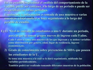 En un estudio longitudinal el análisis del comportamiento de la
  variable puede ser continua, a lo largo de un periodo o puede ser
  desarrollado en forma periódica.
  Usualmente la información es tomada de una muestra o varias
  muestras, a la(s) cual(es) se hace seguimiento a lo largo del
  período de estudio.

Ej:1) Nivel de entrada de estudiantes a una U durante un periodo,
      para lo que se toman grupos nuevos de ingreso cada 5 años.
   – Cada 5 años se toma una muestra de los que ingresan y se miden variables
     como distribución por genero, edad, lugar de residencia, ingreso
     económico,etc.
  2) Grado de conocimiento sobre prevención de SIDA que poseen
     los estudiantes de la U.
   – Se toma una muestra a la cuál se le dará seguimiento, midiendo las
     variables periódicamente.
   – También podrá ser realizado tomando diferentes muestras de la población.
 