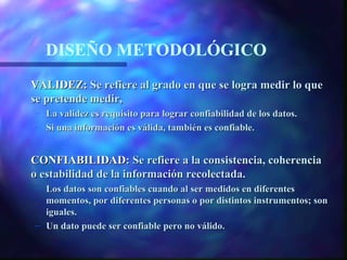 DISEÑO METODOLÓGICO
VALIDEZ: Se refiere al grado en que se logra medir lo que
se pretende medir,
– La validez es requisito para lograr confiabilidad de los datos.
– Si una información es válida, también es confiable.


CONFIABILIDAD: Se refiere a la consistencia, coherencia
o estabilidad de la información recolectada.
– Los datos son confiables cuando al ser medidos en diferentes
  momentos, por diferentes personas o por distintos instrumentos; son
  iguales.
– Un dato puede ser confiable pero no válido.
 