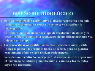 DISEÑO METODOLÓGICO
1. Para la investigación cuantitativa el diseño representa una guía
   bastante estructurada y exacta de cómo se va a realizar la
   investigación
   Se elabora antes de iniciar la etapa de recolección de datos y es
   poco flexible en cuanto a la realización de modificaciones una vez
   iniciada esta etapa.
2. En la investigación cualitativa, la planificación es más flexible.
   Indica la pauta o las grandes líneas de acción, pero no plantea
   exactamente cómo se va a realizar cada aspecto.
   Se le denomina “diseño emergente”, el cual permite ir explorando
   el fenómeno de estudio y modificando el camino y los métodos
   según sea necesario.
 