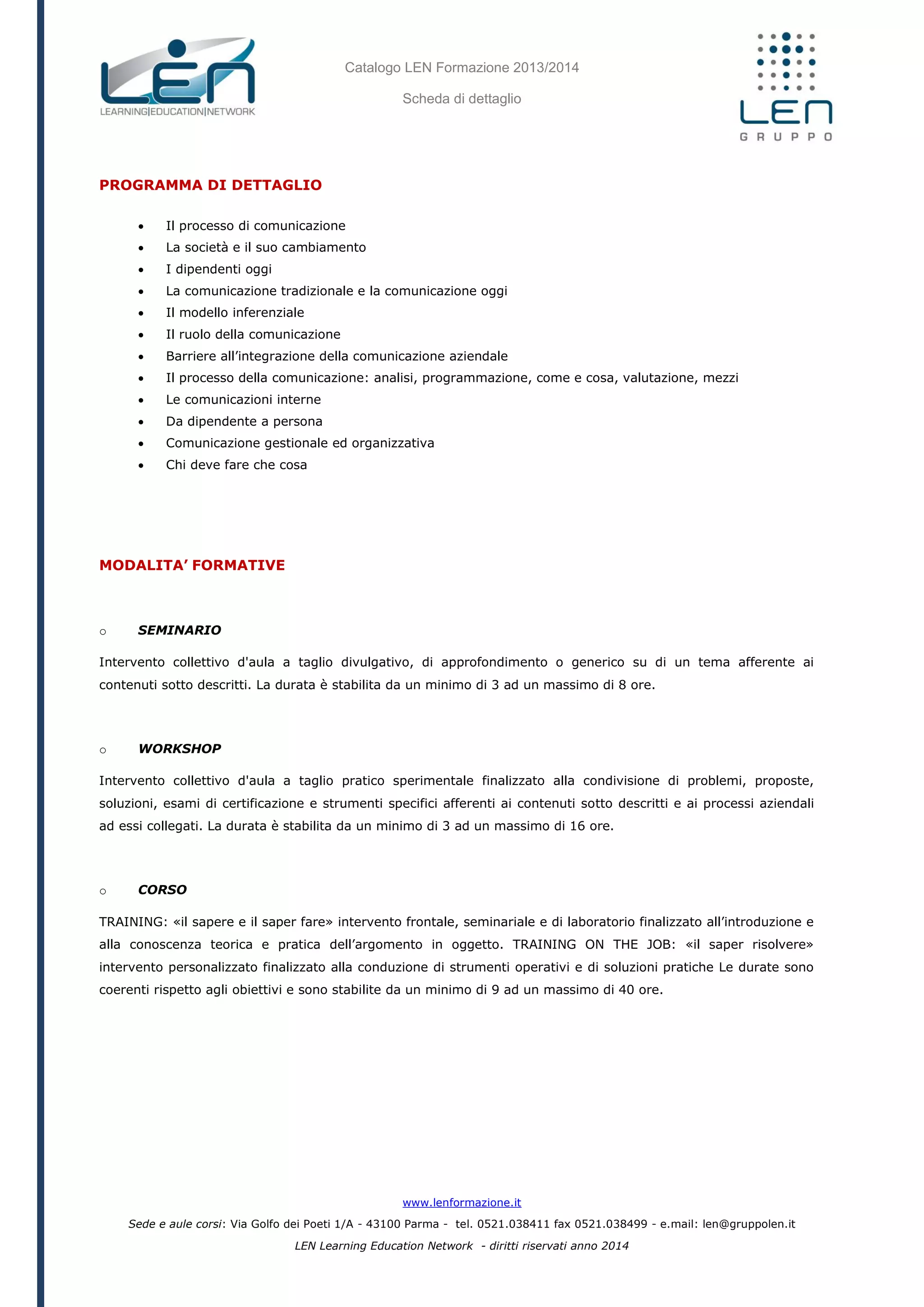 Catalogo LEN Formazione 2013/2014
Scheda di dettaglio
www.lenformazione.it
Sede e aule corsi: Via Golfo dei Poeti 1/A - 43100 Parma - tel. 0521.038411 fax 0521.038499 - e.mail: len@gruppolen.it
LEN Learning Education Network - diritti riservati anno 2014
PROGRAMMA DI DETTAGLIO
 Il processo di comunicazione
 La società e il suo cambiamento
 I dipendenti oggi
 La comunicazione tradizionale e la comunicazione oggi
 Il modello inferenziale
 Il ruolo della comunicazione
 Barriere all’integrazione della comunicazione aziendale
 Il processo della comunicazione: analisi, programmazione, come e cosa, valutazione, mezzi
 Le comunicazioni interne
 Da dipendente a persona
 Comunicazione gestionale ed organizzativa
 Chi deve fare che cosa
MODALITA’ FORMATIVE
o SEMINARIO
Intervento collettivo d'aula a taglio divulgativo, di approfondimento o generico su di un tema afferente ai
contenuti sotto descritti. La durata è stabilita da un minimo di 3 ad un massimo di 8 ore.
o WORKSHOP
Intervento collettivo d'aula a taglio pratico sperimentale finalizzato alla condivisione di problemi, proposte,
soluzioni, esami di certificazione e strumenti specifici afferenti ai contenuti sotto descritti e ai processi aziendali
ad essi collegati. La durata è stabilita da un minimo di 3 ad un massimo di 16 ore.
o CORSO
TRAINING: «il sapere e il saper fare» intervento frontale, seminariale e di laboratorio finalizzato all’introduzione e
alla conoscenza teorica e pratica dell’argomento in oggetto. TRAINING ON THE JOB: «il saper risolvere»
intervento personalizzato finalizzato alla conduzione di strumenti operativi e di soluzioni pratiche Le durate sono
coerenti rispetto agli obiettivi e sono stabilite da un minimo di 9 ad un massimo di 40 ore.
 
