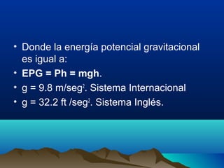 • Donde la energía potencial gravitacional
es igual a:
• EPG = Ph = mgh.
• g = 9.8 m/seg2
. Sistema Internacional
• g = 32.2 ft /seg2
. Sistema Inglés.
 