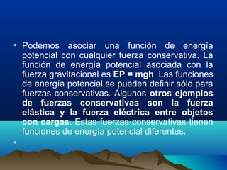 • Podemos asociar una función de energía
potencial con cualquier fuerza conservativa. La
función de energía potencial asociada con la
fuerza gravitacional es EP = mgh. Las funciones
de energía potencial se pueden definir sólo para
fuerzas conservativas. Algunos otros ejemplos
de fuerzas conservativas son la fuerza
elástica y la fuerza eléctrica entre objetos
con cargas. Estas fuerzas conservativas tienen
funciones de energía potencial diferentes.
•
 