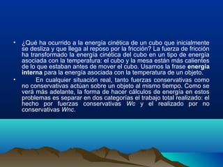 • ¿Qué ha ocurrido a la energía cinética de un cubo que inicialmente
se desliza y que llega al reposo por la fricción? La fuerza de fricción
ha transformado la energía cinética del cubo en un tipo de energía
asociada con la temperatura: el cubo y la mesa están más calientes
de lo que estaban antes de mover el cubo. Usamos la frase energía
interna para la energía asociada con la temperatura de un objeto.
• En cualquier situación real, tanto fuerzas conservativas como
no conservativas actúan sobre un objeto al mismo tiempo. Como se
verá más adelante, la forma de hacer cálculos de energía en estos
problemas es separar en dos categorías el trabajo total realizado: el
hecho por fuerzas conservativas Wc y el realizado por no
conservativas Wnc.
 