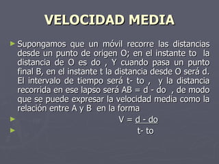 VELOCIDAD MEDIA Supongamos que un móvil recorre las distancias desde un punto de origen O; en el instante to  la distancia de O es do , Y cuando pasa un punto final B, en el instante t la distancia desde O será d. El intervalo de tiempo será t- to ,  y la distancia recorrida en ese lapso será AB = d - do  , de modo que se puede expresar la velocidad media como la relación entre A y B  en la forma V =  d - do   t- to  