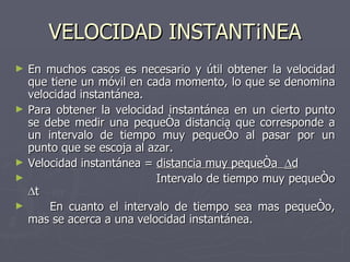 VELOCIDAD INSTANTÁNEA En muchos casos es necesario y útil obtener la velocidad que tiene un móvil en cada momento, lo que se denomina velocidad instantánea. Para obtener la velocidad instantánea en un cierto punto se debe medir una pequeña distancia que corresponde a un intervalo de tiempo muy pequeño al pasar por un punto que se escoja al azar. Velocidad instantánea =  distancia muy pequeña   d   Intervalo de tiempo muy pequeño   t En cuanto el intervalo de tiempo sea mas pequeño, mas se acerca a una velocidad instantánea. 