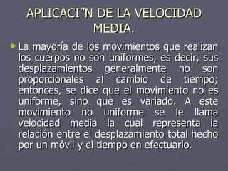 APLICACIÓN DE LA VELOCIDAD MEDIA. La mayoría de los movimientos que realizan los cuerpos no son uniformes, es decir, sus desplazamientos generalmente no son proporcionales al cambio de tiempo; entonces, se dice que el movimiento no es uniforme, sino que es variado. A este movimiento no uniforme se le llama velocidad media la cual representa la relación entre el desplazamiento total hecho por un móvil y el tiempo en efectuarlo.  