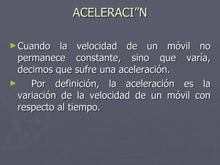 ACELERACIÓN Cuando la velocidad de un móvil no permanece constante, sino que varía, decimos que sufre una aceleración. Por definición, la aceleración es la variación de la velocidad de un móvil con respecto al tiempo. 