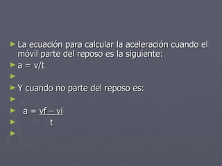 La ecuación para calcular la aceleración cuando el móvil parte del reposo es la siguiente: a = v/t Y cuando no parte del reposo es: a =  vf – vi t 