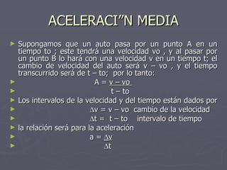 ACELERACIÓN MEDIA Supongamos que un auto pasa por un punto A en un tiempo to ; este tendrá una velocidad vo , y al pasar por un punto B lo hará con una velocidad v en un tiempo t; el cambio de velocidad del auto será v – vo , y el tiempo transcurrido será de t – to;  por lo tanto: A =  v – vo  t – to  Los intervalos de la velocidad y del tiempo están dados por   v = v – vo  cambio de la velocidad   t =  t – to  intervalo de tiempo la relación será para la aceleración a =   v  t 