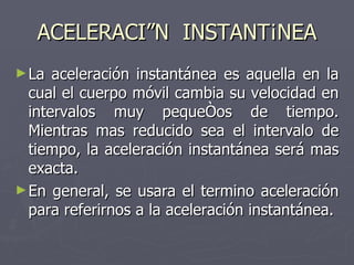 ACELERACIÓN  INSTANTÁNEA La aceleración instantánea es aquella en la cual el cuerpo móvil cambia su velocidad en intervalos muy pequeños de tiempo. Mientras mas reducido sea el intervalo de tiempo, la aceleración instantánea será mas exacta. En general, se usara el termino aceleración para referirnos a la aceleración instantánea. 