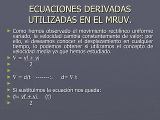 ECUACIONES DERIVADAS UTILIZADAS EN EL MRUV. Como hemos observado el movimiento rectilíneo uniforme variado, la velocidad cambia constantemente de valor; por ello, si deseamos conocer el desplazamiento en cualquier tiempo, lo podemos obtener si utilizamos el concepto de velocidad media ya que hemos estudiado.    =  vf + vi 2    = d/t  -------:.  d=    t Si sustituimos la ecuación nos queda: d=  vf + vi  (t) 2 